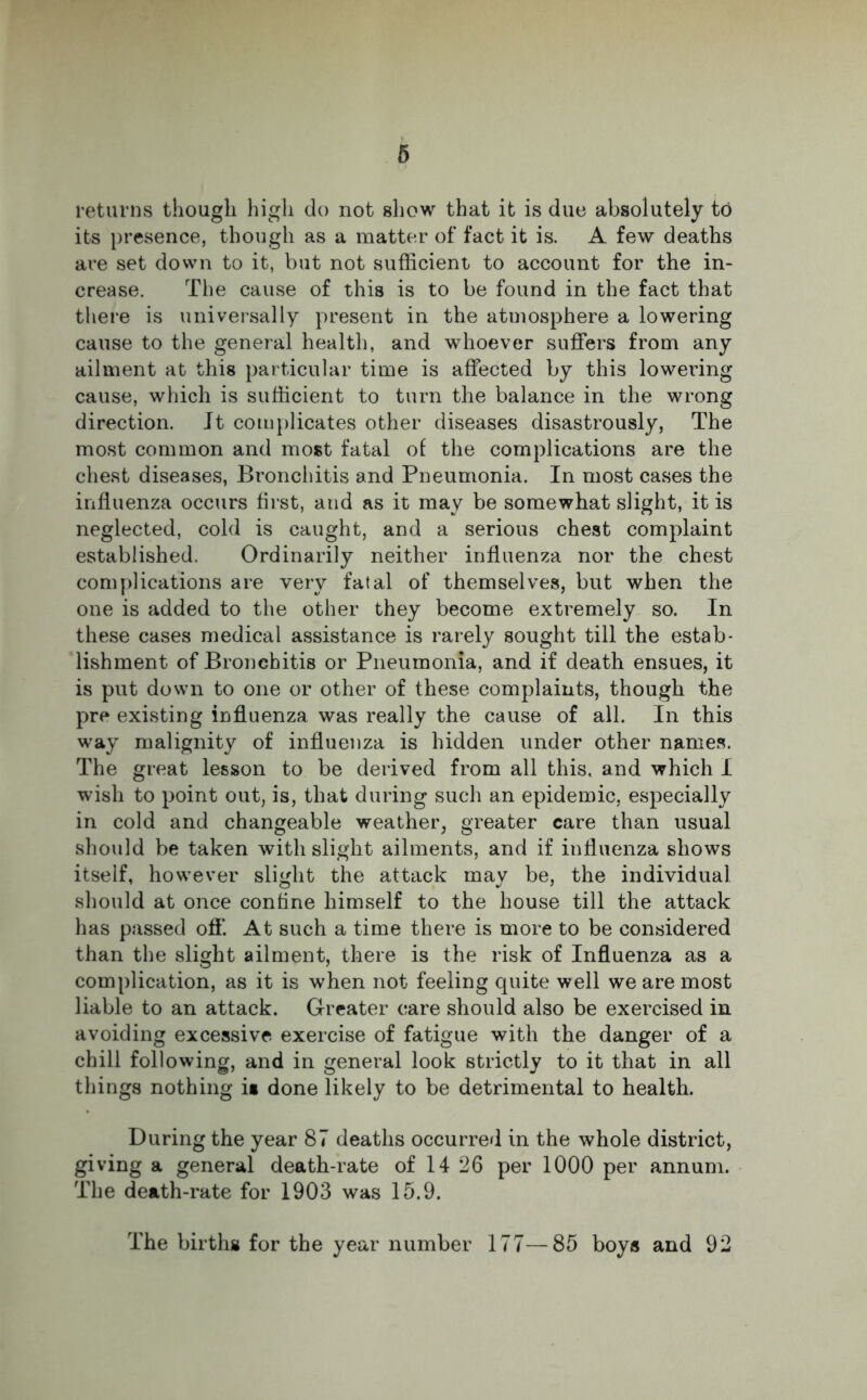 returns though high do not show that it is due absolutely to its presence, though as a matter of fact it is. A few deaths are set down to it, but not sufficient to account for the in- crease. The cause of this is to be found in the fact that there is universally present in the atmosphere a lowering cause to the general health, and whoever suffers from any ailment at this particular time is affected by this lowering cause, which is sufficient to turn the balance in the wrong direction. Jt complicates other diseases disastrously, The most common and most fatal of the complications are the chest diseases, Bronchitis and Pneumonia. In most cases the influenza occurs first, and as it may be somewhat slight, it is neglected, cold is caught, and a serious chest complaint established. Ordinarily neither influenza nor the chest complications are very fatal of themselves, but when the one is added to the other they become extremely so. In these cases medical assistance is rarely sought till the estab- lishment of Bronchitis or Pneumonia, and if death ensues, it is put down to one or other of these complaints, though the pre existing influenza was really the cause of all. In this way malignity of influenza is hidden under other names. The great lesson to be derived from all this, and which I wish to point out, is, that during such an epidemic, especially in cold and changeable weather, greater care than usual should be taken with slight ailments, and if influenza shows itself, however slight the attack may be, the individual should at once confine himself to the house till the attack has passed off. At such a time there is more to be considered than the slight ailment, there is the risk of Influenza as a complication, as it is when not feeling quite well we are most liable to an attack. Greater care should also be exercised in avoiding excessive exercise of fatigue with the danger of a chill following, and in general look strictly to it that in all things nothing is done likely to be detrimental to health. During the year 87 deaths occurred in the whole district, giving a general death-rate of 14 26 per 1000 per annum. The death-rate for 1903 was 15.9. The births for the year number 177—85 boys and 92