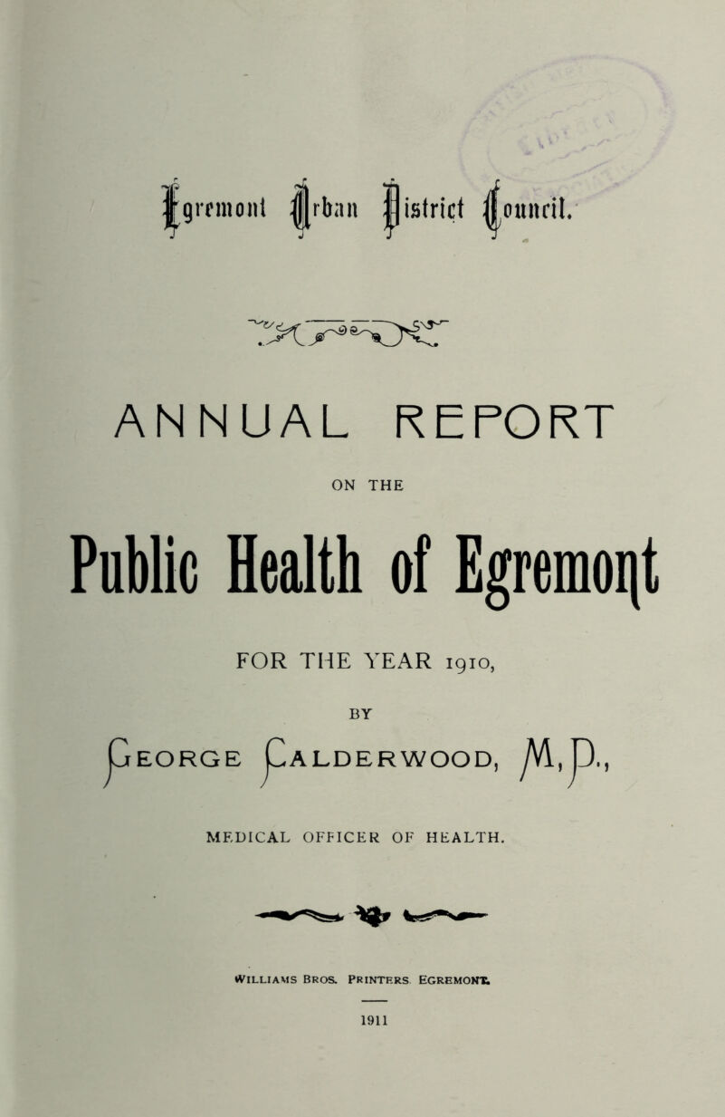 j|gremo»t ||rban pistrict ^ounrit. ANNUAL REPORT ON THE Public Health of Egremoijt FOR THE YEAR 1910, pEORGE F ALDERWOOD, MEDICAL OFFICER OF HEALTH. Williams Bros. Printers. Egremont; 1911