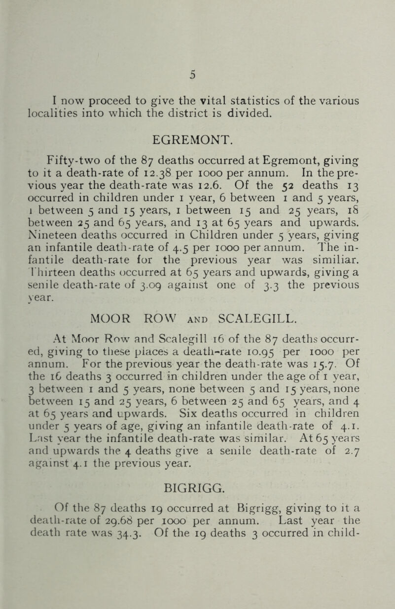 localities into which the district is divided. EGREMONT. Fifty-two of the 87 deaths occurred at Egremont, giving to it a death-rate of 12.38 per 1000 per annum. In the pre- vious year the death-rate was 12.6. Of the 52 deaths 13 occurred in children under 1 year, 6 between 1 and 5 years, 1 between 5 and 15 years, 1 between 15 and 25 years, iS between 25 and 65 years, and 13 at 65 years and upwards. Nineteen deaths occurred in Children under 5 years, giving an infantile death-rate of 4.5 per 1000 per annum. The in- fantile death-rate for the previous year was similiar. Thirteen deaths occurred at 65 years and upwards, giving a senile death-rate of 3.09 against one of 3.3 the previous year. MOOR ROW and SCALEGILL. At Moor Row and Scalegill 16 of the 87 deaths occurr- ed, giving to these places a death-rate 10.95 per 1000 per annum. For the previous year the death-rate was 15.7. Of the 16 deaths 3 occurred in children under the age of 1 year, 3 between 1 and 5 years, none between 5 and 15 years, none between 15 and 25 years, 6 between 25 and 65 years, and 4 at 65 years and upwards. Six deaths occurred in children under 5 years of age, giving an infantile death-rate of 4.1. Last year the infantile death-rate was similar. At 65 years and upwards the 4 deaths give a senile death-rate of 2.7 against 4.1 the previous year. BIGRIGG. Of the 87 deaths 19 occurred at Bigrigg, giving to it a death-rate of 29.68 per 1000 per annum. Last year the death rate was 34.3. Of the 19 deaths 3 occurred in child-