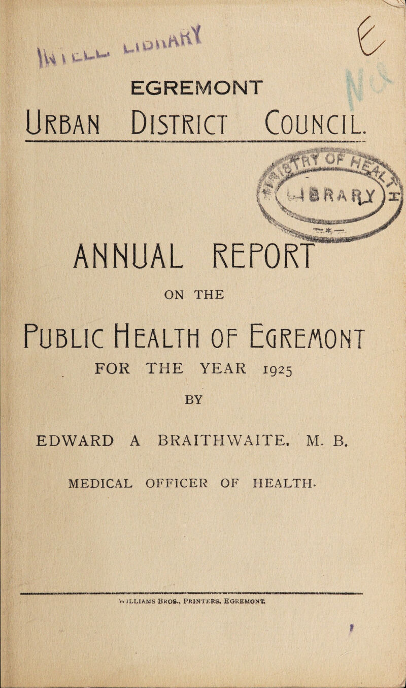 ' r/ EGREMONT Urban District Council. ANNUAL REPORT ON THE Public Health of Egremont FOR THE YEAR 1925 BY EDWARD A BRAITHWAITE. M. B. MEDICAL OFFICER OF HEALTH-