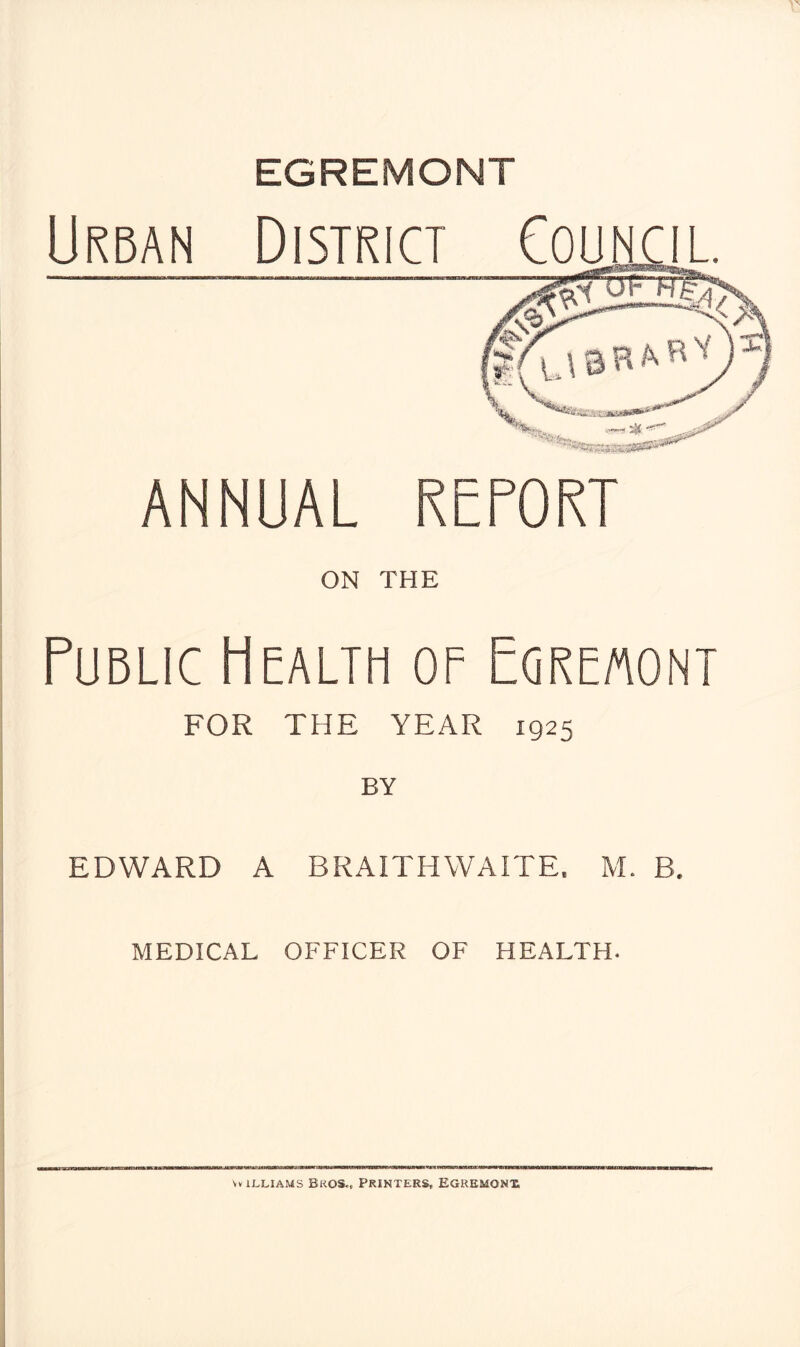 EGREMONT Urban District ANNUAL REPORT ON THE Public Health of Egremont FOR THE YEAR 1925 EDWARD A BRAITHWAITE. M. B. MEDICAL OFFICER OF HEALTH.