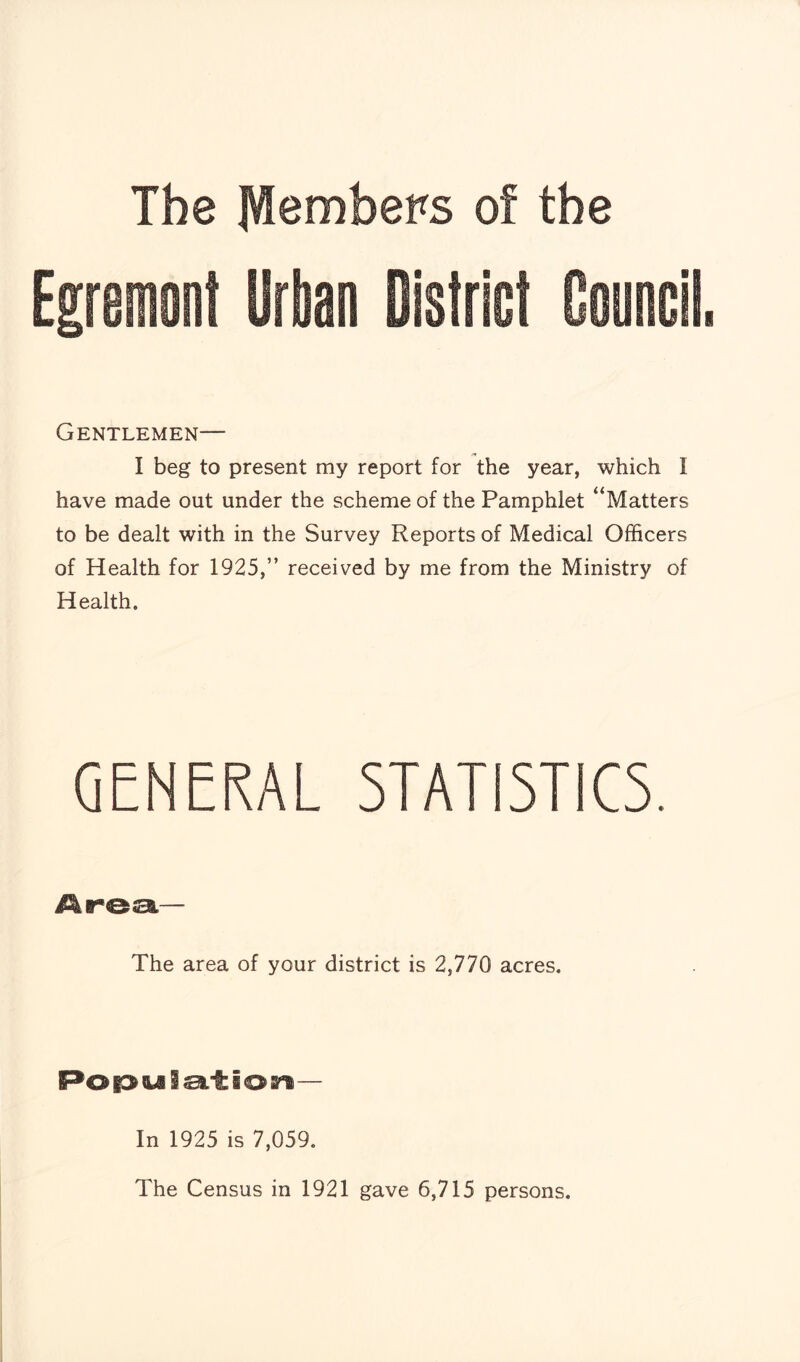 The Members of the Egremont Urban District Council Gentlemen— I beg to present my report for the year, which I have made out under the scheme of the Pamphlet “Matters to be dealt with in the Survey Reports of Medical Officers of Health for 1925,” received by me from the Ministry of Health. GENERAL STATISTICS. The area of your district is 2,770 acres. Population- In 1925 is 7,059. The Census in 1921 gave 6,715 persons.