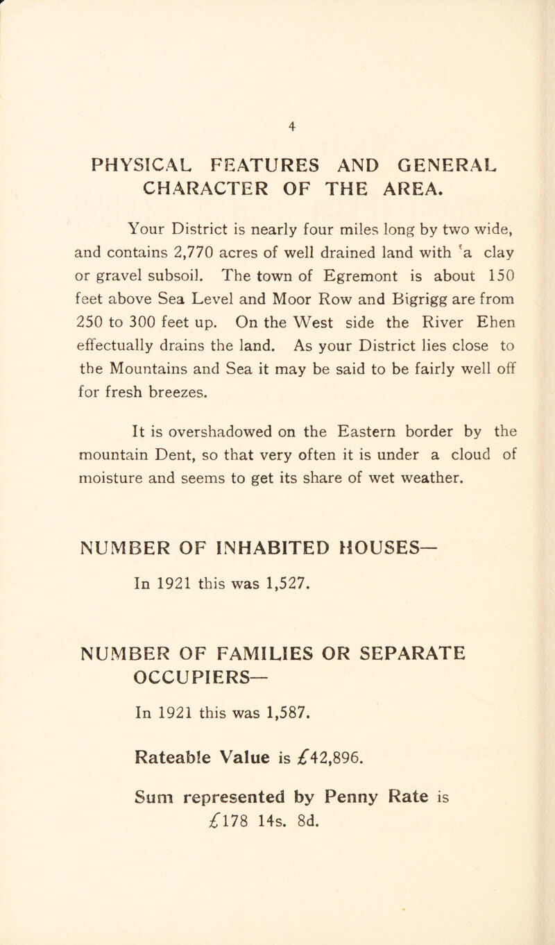 PHYSICAL FEATURES AND GENERAL CHARACTER OF THE AREA. Your District is nearly four miles long by two wide, and contains 2,770 acres of well drained land with 'a clay or gravel subsoil. The town of Egremont is about 150 feet above Sea Level and Moor Row and Bigrigg are from 250 to 300 feet up. On the West side the River Ehen effectually drains the land. As your District lies close to the Mountains and Sea it may be said to be fairly well off for fresh breezes. It is overshadowed on the Eastern border by the mountain Dent, so that very often it is under a cloud of moisture and seems to get its share of wet weather. NUMBER OF INHABITED HOUSES— In 1921 this was 1,527. NUMBER OF FAMILIES OR SEPARATE OCCUPIERS— In 1921 this was 1,587. Rateable Value is £42,896. Sum represented by Penny Rate is £178 14s. 8d.