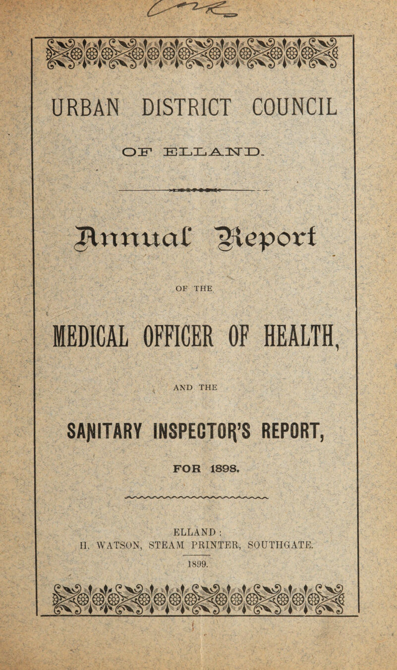 URBAN DISTRICT COUNCIL OF ELXi^nsriD. ^nnua£ Report OF THE MEDICAL OFFICER OF HEALTH, AND THE SANITARY INSPECTOIt’S REPORT, FOR 1898, ELLAND ; n. WATSON, STEAM PRINTER, SOUTHGATE. 1899. I •p- #1% 0k%