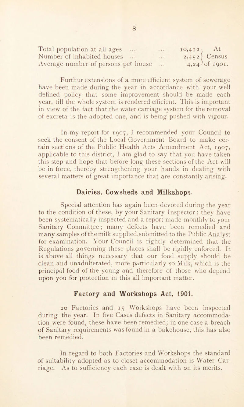 Total population at all ages Number of inhabited houses ... Average number of persons per house 10,412 , At 2,452^ Census 4,24) of 1901. Furthur extensions of a more efficient system of sewerage have been made during the year in accordance with your well defined policy that some improvement should be made each year, till the whole system is rendered efficient. This is important in view of the fact that the water carriage system for the removal of excreta is the adopted one, and is being pushed with vigour. In my report for 1907, I recommended your Council to seek the consent of the Local Government Board to make cer- tain sections of the Public Health Acts Amendment Act, 1907, applicable to this district, I am glad to say that you have taken this step and hope that before long these sections of the Act will be in force, thereby strengthening your hands in dealing with several matters of great importance that are constantly arising. Dairies, Cowsheds and Milkshops. Special attention has again been devoted during the year to the condition of these, by your Sanitary Inspector ; they have been systematically inspected and a report made monthly to your Sanitary Committee; many defects have been remedied and many samples of the milk supplied,submitted to the Public Analyst for examination. Your Council is rightly determined that the Regulations governing these places shall be rigidly enforced. It is above all things necessary that our food supply should be clean and unadulterated, more particularly so Milk, which is the principal food of the young and therefore of those who depend upon you for protection in this all important matter. Factory and Workshops Act, 1901. 20 Factories and 15 Workshops have been inspected during the year. In five Cases defects in Sanitary accommoda- tion were found, these have been remedied; in one case a breach of Sanitary requirements was found in a bakehouse, this has also been remedied. In regard to both Factories and Workshops the standard of suitability adopted as to closet accommodation is Water Car- riage. As to sufficiency each case is dealt with on its merits.