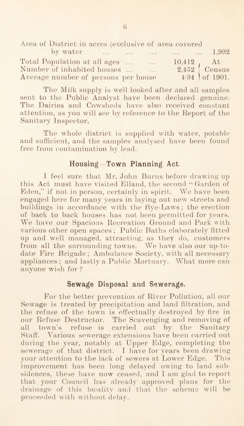 Area of District in acres (exclusive of area covered by water ... ... ... ... ... 1,992 Total Population at all ages ... ... 10,412 . At Number of inhabited houses ... ... 2,452 J Census Average number of persons per bouse 4-34 ) of 1901. The Milk supply is well looked after and all samples sent to the Public Analyst have been declared genuine. The Dairies and Cowsheds have also received constant attention, as you will see by reference to the Report of the Sanitary Inspector, The whole district is supplied with water, potable and sufficient, and the samples analysed have been found free from contamination by lead. Housing Town Planning Act. I feel sure that Mr. John Burns before drawing up this Act must have visited Elland, the second “Garden of Eden,” if not in person, certainly in spirit. We have been engaged here for many years in laying out new streets and buildings in accordance with the Bye-Laws ; the erection of hack to back houses has not been permitted for years. We have our Spacious Recreation Ground and Park with various other open spaces ; Public Baths elaborately fitted up and well managed, attracting, as they do, customers from all the surrounding towns. We have also our up-to- date Fire Brigade ; Ambulance Society, with all necessary appliances; and lastly a Public Mortuary. What more can anyone wish for ? Sewage Disposal and Sewerage. For the better prevention of River Pollution, all our Sewage is treated by precipitation and land filtration, and the refuse of the town is effectually destroyed by fire in our Refuse Destructor. The Scavenging and removing of all town’s refuse is carried out by the Sanitary Staff. Various sewerage extensions have been carried out during the year, notably at Upper Edge, completing the sewerage of that district. I have for years been drawing your attention to the lack of sewers at Lower Edge. This improvement has been long delayed owing to land sub- sidences, these have now ceased, and I am glad to report that your Council has already approved plans for the drainage of this locality and that the scheme will be proceeded with without delay.