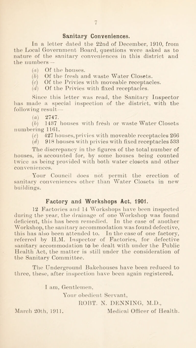 Sanitary Conveniences. In a letter dated the 22nd of December, 1910, from the Local Government Board, questions were asked as to nature of the sanitary conveniences in this district and the numbers — (a) Of the houses. (b) Of the fresh and waste Water Closets. (c) Of the Privies with moveable receptacles. {d) Of the Privies with fixed receptacles. Since this letter was read, the Sanitary Inspector has made a special inspection of the district, with the following result — (a) 2747. (b) 1487 houses with fresh or waste Water Closets numbering 1161. (c) 427 houses,privies with moveable receptacles 266 (d) 918 houses with privies with fixed receptacles 533 The discrepancy in the figures of the total number of houses, is accounted for, by some houses being counted twice as being provided with both water closets and other conveniences. Your Council does not permit the erection of sanitary conveniences other than Water Closets in new buildings. Factory and Workshops Act, 1901. 12 Factories and 14 Workshops have been inspected during the year, the drainage of one Workshop was found deficient, this has been remedied. In the case of another Workshop, the sanitary accommodation was found defective, this has also been attended to. In the case of one factory, referred by H.M. Inspector of Factories, for defective sanitary accommodation to be dealt with under the Public Health Act, the matter is still under the consideration of the Sanitary Committee. The Underground Bakehouses have been reduced to three, these, after inspection have been again registered. I am. Gentlemen, Your obedient Servant, ROBT. N. DENNING, M.D.,