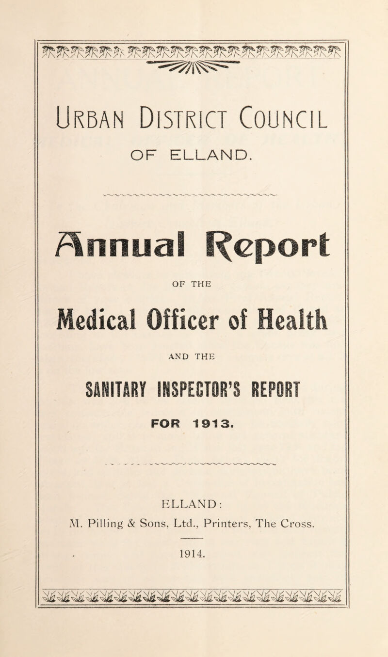 Urban District Council OF ELLAND. /Annual l^cport OF THE Medical Officer of Health AND THE SANITaRY iNSPEOTOR’S REPORT FOR 1913. ELLAND: M. Pilling & Sons, Ltd., Printers, The C ross. 1914.