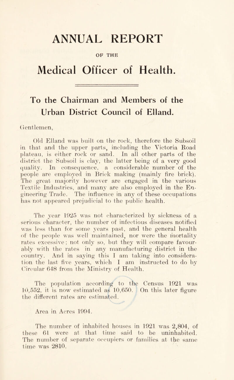 ANNUAL REPORT OF THE Medical Officer of Health. To the Chairman and Members of the Urban District Council of Elland. Gentlemen, Old Elland was built on the rock, therefore the Subsoil in that and the upper parts, including the Victoria Road plateau, is either rock or sand. In all other parts of the district the Subsoil is clay, the latter being of a very good quality. In consequence, a considerable number of the people are employed in Brick making (mainly fire brick). The great majority however are engaged in the various Textile Industries, and many are also employed in the En- gineering Trade. The influence in any of these occupations has not appeared prejudicial to the public health. The year 1925 was not characterized by sickness of a serious character, the number of infectious diseases notified was less than for some years past, and the general health of the people was well maintained, nor were the mortality rates excessive; not only so, but they will compare favour- ably with the rates in any manufacturing district in the country. And in saying this I am taking into considera- tion the last five years, which I am instructed to do by Circular 648 from the Ministry of Health. The population according to the Census 1921 was 10,552, it is now estimated as 10,650. On this later figure the different rates are estimated. Area in Acres 1994. The number of inhabited houses in 1921 was 2,804, of these 61 were at that time said to be uninhabited. The number of separate occupiers or families at the same time was 2810,