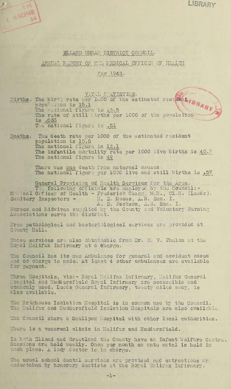 LIBRARY EL LAND URBAN DISTRICT COUNCIL. ANNUAL REPORT OF ThH, MEDICAL OFFICER OF IEAXTH for JJJ43, VITAL .STATISTICS, Births, The birth rate per luOO of the estimated res popu/acion is 15JL The rational figure is iS*_5 The rate of still I. irths per 1000 of the pop is .035 The national figure is ,_51 Deaths. The death rate per 1000 of the estimated resident population is 15.5 The national figure is 12.1. The infantile mortality rate per 1000 live births is 40.7 The national figure is 49 There v«'as one death from maternal' causes . The national figure per 1000 live and still births is _._57^ General Provision of Health Services for .the_jprea. Tie following officials are employet- by the Council:- M 'cal Officer of Health - Frederick Clegg, M.B., CL.B. (Leeds). Sanitary Inspectors - II. 2. Moses, A. R. San. I. A. D. Jackson, A.R. San. I. Hurses and Midwives supplied by the County and Voluntary Nursing Associations serve the district. Free pathological and bacteriological services are provided at County Hall. Those services ore also obtainable from Dr. II, V. Phelon at the Royal Halifax Infirmary at a charge. The Council has its own Ambulance for general and accident cases c id no charge is made. At least 4 other ambulances arc available for payment. Three Hospitals, viz: - Royal Halifax Infirmary, Halifax G-eneral hospital and Huddersfield Royal Infirmary are accessible and commonly used. Leeds General Infirmary, twenty miles away, is also available. The Brighouse Isolation Hospital is in common use by the Council. The Halifax and Huddersfield Isolation Hospitals are also available. The Council share a Smallpox Hospital with other local authorities. There is a venereal clinic in Halifax and Huddersfield. In bo-th Hlland and Greetland the County have an Infant Welfare Centre. Sessions are hold weekly. Once por month an anto natal is held in each place. A lady .doctor is in charge. The usual school dental services arc provided and extractions are undertaken by honorarj^ dentists at the Royal Halifax Infirmary. -1-