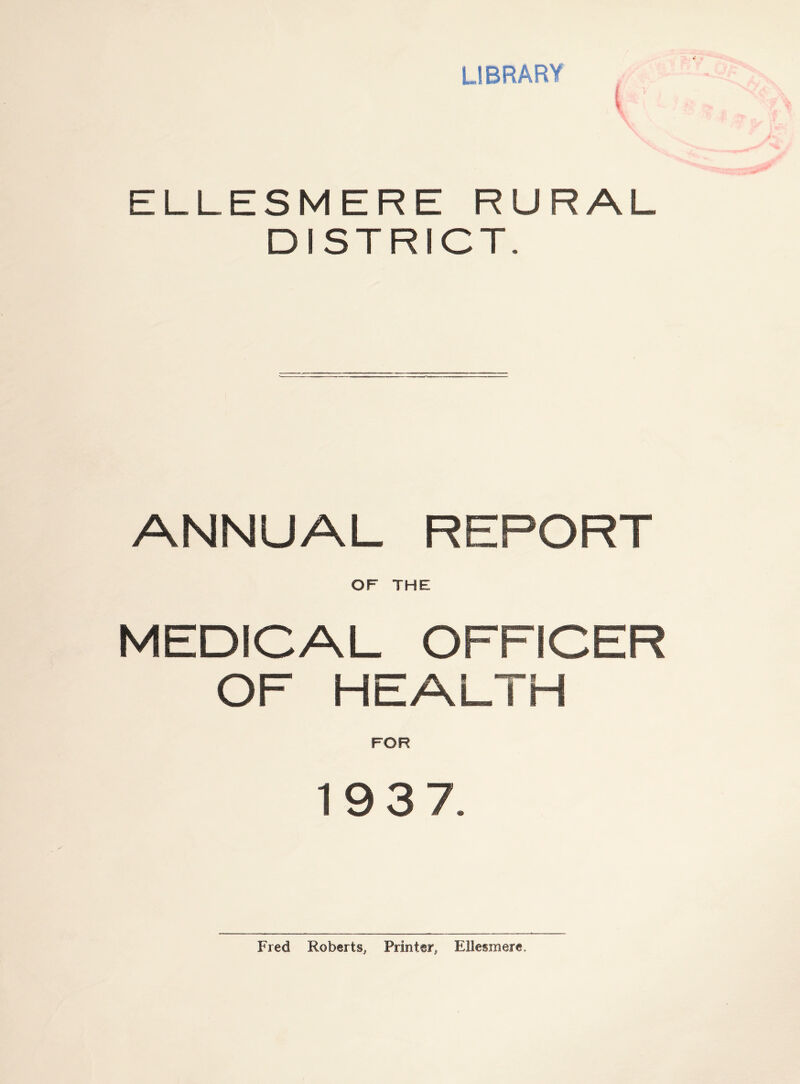 LIBRARY \ ELLESMERE RURAL DISTRICT. ANNUAL REPORT OF THE MEDICAL OFFICER OF HEALTH FOR 1937. Fred Roberts, Printer, Ellesmere,