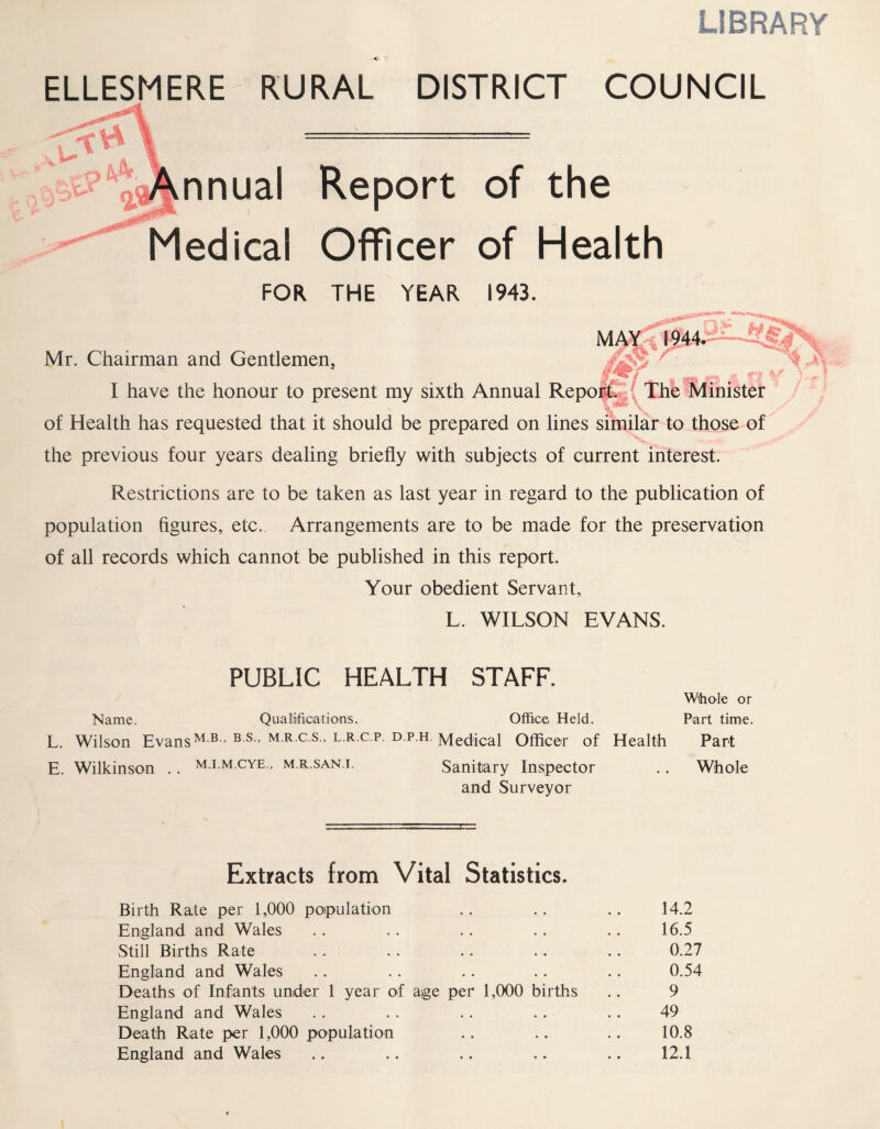 LIBRARY ELLESMERE RURAL DISTRICT COUNCIL nnual Report of the Medical Officer of Health FOR THE YEAR 1943. * fh MAY 1944. Av r « - - n The Minister Mr. Chairman and Gentlemen, I have the honour to present my sixth Annual of Health has requested that it should be prepared on lines similar to those of the previous four years dealing briefly with subjects of current interest. Restrictions are to be taken as last year in regard to the publication of population figures, etc. Arrangements are to be made for the preservation of all records which cannot be published in this report. Your obedient Servant, L. WILSON EVANS. PUBLIC HEALTH STAFF. Whole or Name. Qualifications. Office Held. Part time. L. Wilson EvansM B > B S > M R C S ’LRCP DPH Medical Officer of Health Part E. Wilkinson . . m.i.m.cye., m.r.san.i. Sanitary Inspector .. Whole and Surveyor Extracts from Vital Statistics. Birth Rate per 1,000 population England and Wales Still Births Rate England and Wales Deaths of Infants under 1 year of age per 1,000 births England and Wales Death Rate per 1,000 population England and Wales 14.2 16.5 0.27 0.54 9 49 10.8 12.1