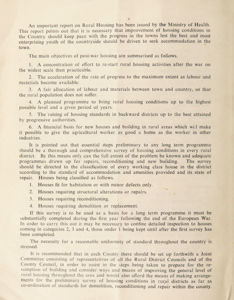 An important report on Rural Housing has been issued by the Ministry of Health. This report points out that it is necessary that improvement of housing conditions in the Country should keep pace with the progress in the towns lest the best and most enterprising youth of the countryside should be driven to seek accommodation in the town. The main objectives of post-war housing are summarised as follows. 1. A concentration of effort to re-start rural housing activities after the war on the widest scale then practicable. 2. The acceleration of the rate of progress to the maximum extent as labour and materials become available. 3. A fair allocation of labour and materials between town and country, so that the rural population does not suffer. 4. A planned programme to bring rural housing conditions up to the highest possible level and a given period of years. 5. The raising of housing standards in backward districts up to the best attained by progressive authorities. 6. A financial basis for new houses and building in rural areas which will make it possible to give the agricultural worker as good a home as the worker in other industries. It is pointed out that essential steps preliminary to any long term programme should be a thorough and comprehensive survey of housing conditions in every rural district. By this means only can the full extent of the problem be known and adequate programmes drawn up for repairs, reconditioning and new building. The survey should be directed to the classification of every working class house in the district according to the standard of accommodation and amenities provided and its state of repair. Houses being classified as follows. 1. Houses fit for habitation or with minor defects only. 2. Houses requiring structural alterations or repairs. 3. Houses requiring reconditioning. 4. Houses requiring demolition or replacement. If this survey is to be used as a basis for a long term programme it must be substantially completed during the first year following the end of the European War. In order to carry this out it may be necessary to confine detailed inspection to houses coming in categories 2, 3 and 4, those under 1 being kept until after the first survey has been completed. The necessity for a reasonable uniformity of standard throughout the country is stressed. It is recommended that in each County there should be set up forthwith a Joint Committee consisting of representatives of all the Rural District Councils and of the County Council, in order to assist in the steps being taken to prepare for the re- sumption of building and consider ways and means of improving the general level of rural housing throughout the area and would also afford the means of making arrange- ments lor the preliminary survey of housing conditions in rural districts as far as co-ordination of standards for demolition, reconditioning and repair within the county.