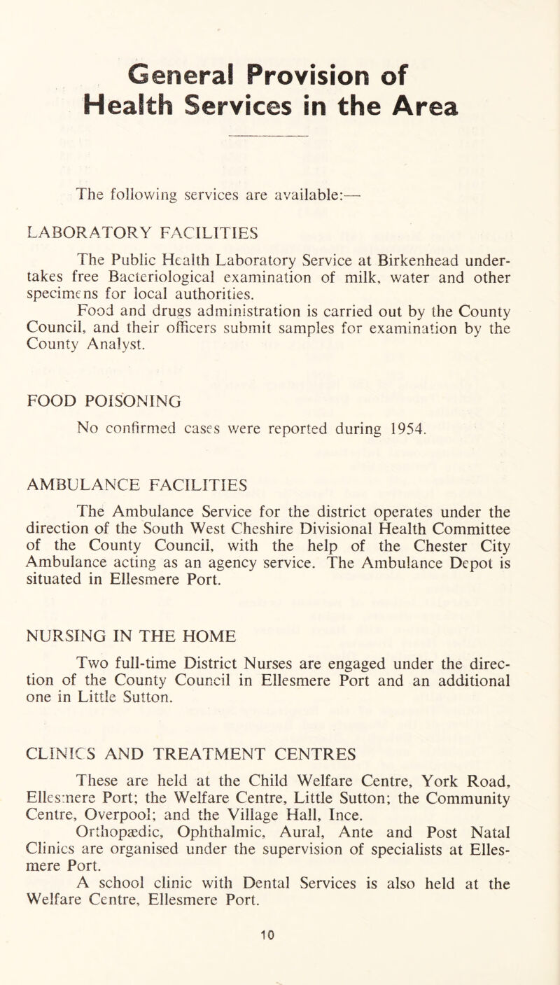 General Provision of Health Services in the Area The following services are available:— LABORATORY FACILITIES The Public Health Laboratory Service at Birkenhead under- takes free Bacteriological examination of milk, water and other specimens for local authorities. Food and drugs administration is carried out by the County Council, and their officers submit samples for examination by the County Analyst. FOOD POISONING No confirmed cases were reported during 1954. AMBLLANCE FACILITIES The Ambulance Service for the district operates under the direction of the South West Cheshire Divisional Health Committee of the County Council, with the help of the Chester City Ambulance acting as an agency service. The Ambulance Depot is situated in Ellesmere Port. NURSING IN THE HOME Two full-time District Nurses are engaged under the direc- tion of the County Council in Ellesmere Port and an additional one in Little Sutton. CLINICS AND TREATMENT CENTRES These are held at the Child Welfare Centre, York Road, Ellesmere Port; the Welfare Centre, Little Sutton; the Community Centre, Overpool; and the Village Hall, Ince. Orthopaedic, Ophthalmic, Aural, Ante and Post Natal Clinics are organised under the supervision of specialists at Elles- mere Port. A school clinic with Dental Services is also held at the Welfare Centre, Ellesmere Port.