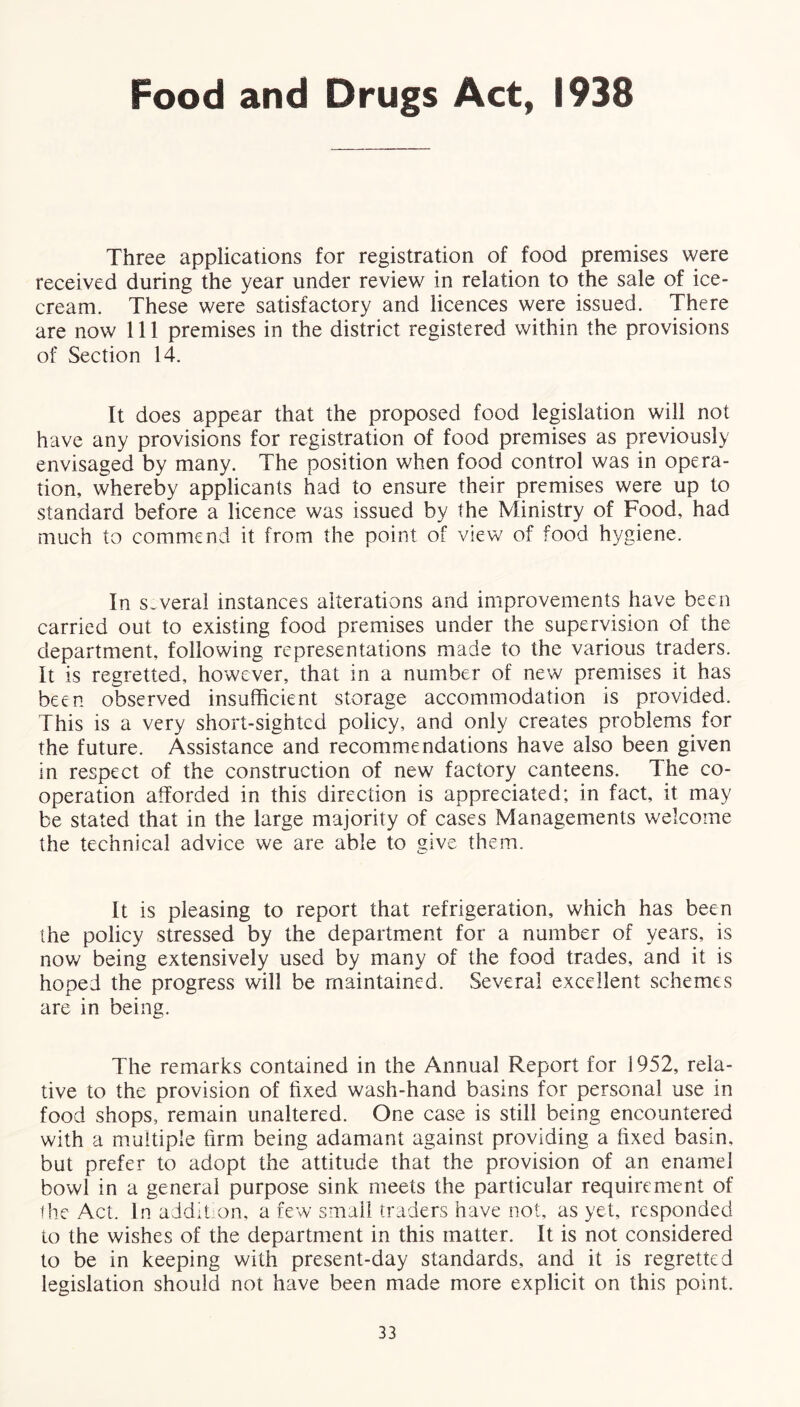 Food and Drugs Act, 1938 Three applications for registration of food premises were received during the year under review in relation to the sale of ice- cream. These were satisfactory and licences were issued. There are now 111 premises in the district registered within the provisions of Section 14. It does appear that the proposed food legislation will not have any provisions for registration of food premises as previously envisaged by many. The position when food control was in opera- tion, whereby applicants had to ensure their premises were up to standard before a licence was issued by the Ministry of Food, had much to commend it from the point of view of food hygiene. In several instances alterations and improvements have been carried out to existing food premises under the supervision of the department, following representations made to the various traders. It is regretted, however, that in a number of new premises it has been observed insufficient storage accommodation is provided. This is a very short-sighted policy, and only creates problems for the future. Assistance and recommendations have also been given in respect of the construction of new factory canteens. The co- operation afforded in this direction is appreciated; in fact, it may be stated that in the large majority of cases Managements welcome the technical advice we are able to give them. It is pleasing to report that refrigeration, which has been the policy stressed by the department for a number of years, is now being extensively used by many of the food trades, and it is hoped the progress will be maintained. Several excellent schemes are in being. The remarks contained in the Annual Report for 1952, rela- tive to the provision of fixed wash-hand basins for personal use in food shops, remain unaltered. One case is still being encountered with a multiple firm being adamant against providing a fixed basin, but prefer to adopt the attitude that the provision of an enamel bowl in a general purpose sink meets the particular requirement of the Act. In addition, a few small traders have not, as yet, responded to the wishes of the department in this matter. It is not considered to be in keeping with present-day standards, and it is regretted legislation should not have been made more explicit on this point.