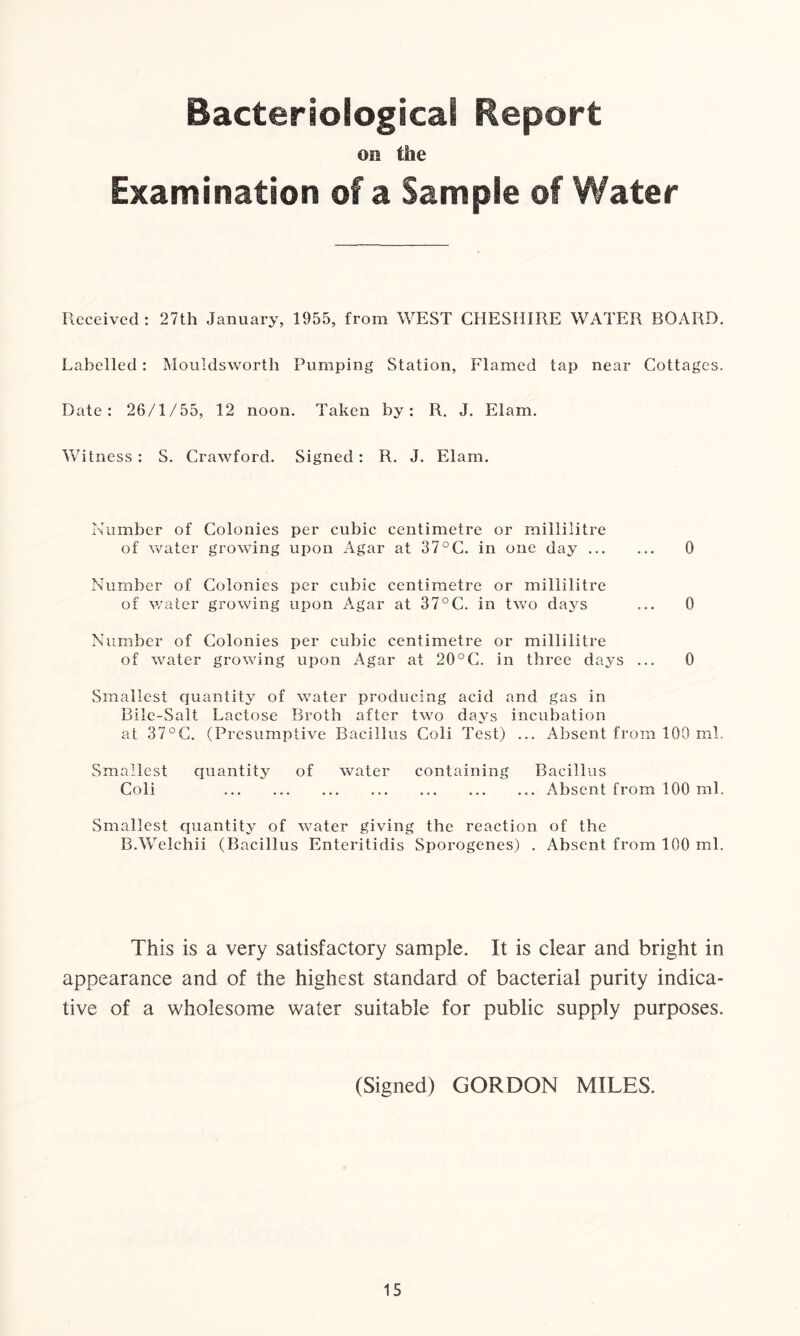 Bacteriological Report on the Examination of a Sample of Water Received: 27th January, 1955, from WEST CHESHIRE WATER BOARD. Labelled : Mouldsworth Pumping Station, Flamed tap near Cottages. Date: 26/1/55, 12 noon. Taken by: R. J. Elam. Witness : S. Crawford. Signed: R. J. Elam. Number of Colonies per cubic centimetre or millilitre of water growing upon Agar at 37°C. in one day 0 Number of Colonies per cubic centimetre or millilitre of water growing upon Agar at 37°C. in two days ... 0 Number of Colonies per cubic centimetre or millilitre of water growing upon Agar at 20°C. in three days ... 0 Smallest quantity of water producing acid and gas in Bile-Salt Lactose Broth after two days incubation at 37°C. (Presumptive Bacillus Coli Test) ... Absent from 100 ml. Smallest quantity of water containing Bacillus Coli Absent from 100 ml. Smallest quantity of water giving the reaction of the B.Welehii (Bacillus Enteritidis Sporogenes) . Absent from 100 ml. This is a very satisfactory sample. It is clear and bright in appearance and of the highest standard of bacterial purity indica- tive of a wholesome water suitable for public supply purposes. (Signed) GORDON MILES.