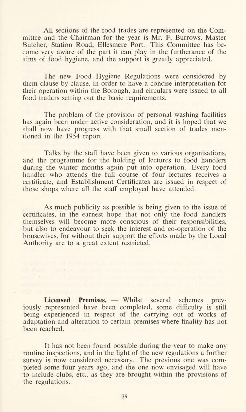 All sections of the food trades are represented on the Com- mittee and the Chairman for the year is Mr. F. Burrows, Master Butcher, Station Road, Ellesmere Port. This Committee has be- come very aware of the part it can play in the furtherance of the aims of food hygiene, and the support is greatly appreciated. The new Food Hygiene Regulations were considered by them clause by clause, in order to have a concise interpretation for their operation within the Borough, and circulars were issued to all food traders setting out the basic requirements. The problem of the provision of personal washing facilities has again been under active consideration, and it is hoped that we shall now have progress with that small section of trades men- tioned in the 1954 report. Talks by the staff have been given to various organisations, and the programme for the holding of lectures to food handlers during the winter months again put into operation. Every food handler who attends the full course of four lectures receives a certificate, and Establishment Certificates are issued in respect of those shops where all the staff employed have attended. As much publicity as possible is being given to the issue of certificates, in the earnest hope that not only the food handlers themselves will become more conscious of their responsibilities, but also to endeavour to seek the interest and co-operation of the housewives, for without their support the efforts made by the Local Authority are to a great extent restricted. Licensed Premises. — Whilst several schemes prev- iously represented have been completed, some difficulty is still being experienced in respect of the carrying out of works of adaptation and alteration to certain premises where finality has not been reached. It has not been found possible during the year to make any routine inspections, and in the light of the new regulations a further survey is now considered necessary. The previous one was com- pleted some four years ago, and the one now envisaged will have to include clubs, etc., as they are brought within the provisions of the regulations.