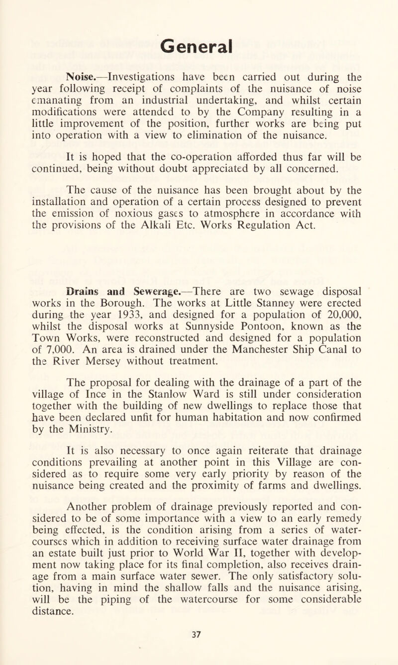 General Noise.—Investigations have been carried out during the year following receipt of complaints of the nuisance of noise emanating from an industrial undertaking, and whilst certain modifications were attended to by the Company resulting in a little improvement of the position, further works are being put into operation with a view to elimination of the nuisance. It is hoped that the co-operation afforded thus far will be continued, being without doubt appreciated by all concerned. The cause of the nuisance has been brought about by the installation and operation of a certain process designed to prevent the emission of noxious gases to atmosphere in accordance with the provisions of the Alkali Etc. Works Regulation Act. Brains and Sewerage.—There are two sewage disposal works in the Borough. The works at Little Stanney were erected during the year 1933, and designed for a population of 20,000, whilst the disposal works at Sunnyside Pontoon, known as the Town Works, were reconstructed and designed for a population of 7,000. An area is drained under the Manchester Ship Canal to the River Mersey without treatment. The proposal for dealing with the drainage of a part of the village of Ince in the Stanlow Ward is still under consideration together with the building of new dwellings to replace those that have been declared unfit for human habitation and now confirmed by the Ministry. It is also necessary to once again reiterate that drainage conditions prevailing at another point in this Village are con- sidered as to require some very early priority by reason of the nuisance being created and the proximity of farms and dwellings. Another problem of drainage previously reported and con- sidered to be of some importance with a view to an early remedy being effected, is the condition arising from a series of water- courses which in addition to receiving surface water drainage from an estate built just prior to World War II, together with develop- ment now taking place for its final completion, also receives drain- age from a main surface water sewer. The only satisfactory solu- tion, having in mind the shallow falls and the nuisance arising, will be the piping of the watercourse for some considerable distance.