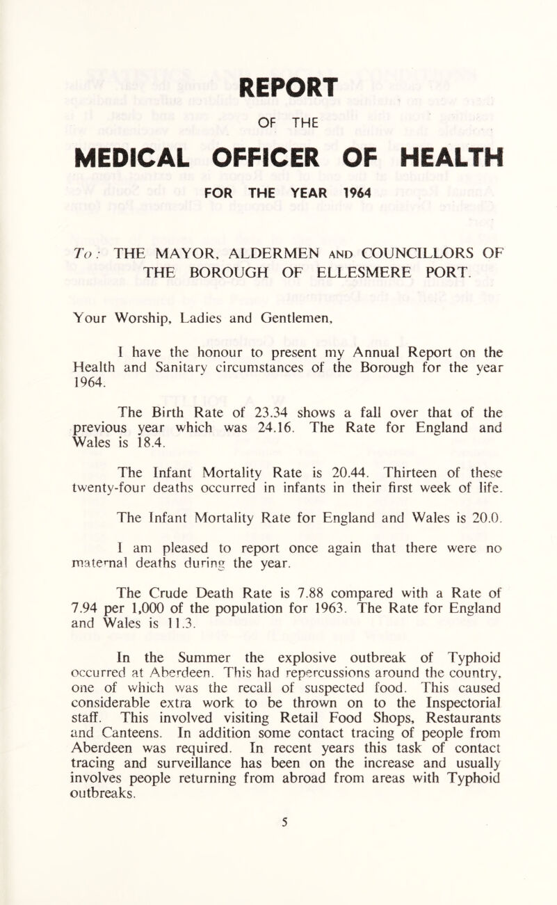 REPORT OF THE MEDICAL OFFICER OF HEALTH FOR THE YEAR 1964 To: THE MAYOR, ALDERMEN and COUNCILLORS OF THE BOROUGH OF ELLESMERE PORT. Your Worship, Ladies and Gentlemen, I have the honour to present my Annual Report on the Health and Sanitary circumstances of the Borough for the year 1964. The Birth Rate of 23.34 shows a fall over that of the previous year which was 24.16. The Rate for England and Wales is 18.4. The Infant Mortality Rate is 20.44. Thirteen of these twenty-four deaths occurred in infants in their first week of life. The Infant Mortality Rate for England and Wales is 20.0. 1 am pleased to report once again that there were no maternal deaths during the year. The Crude Death Rate is 7.88 compared with a Rate of 7.94 per 1,000 of the population for 1963. The Rate for England and Wales is 11.3. In the Summer the explosive outbreak of Typhoid occurred at Aberdeen. This had repercussions around the country, one of which was the recall of suspected food. This caused considerable extra work to be thrown on to the Inspectorial staff. This involved visiting Retail Food Shops, Restaurants and Canteens. In addition some contact tracing of people from Aberdeen was required. In recent years this task of contact tracing and surveillance has been on the increase and usually involves people returning from abroad from areas with Typhoid outbreaks.