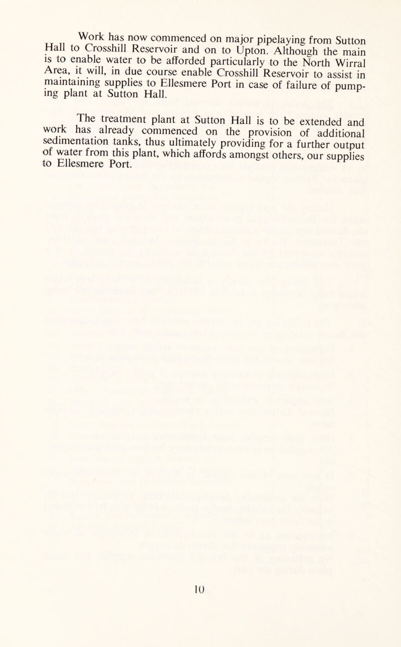 Work has now commenced on major pipelaying from Sutton Hall to Crosshill Reservoir and on to Upton. Although the main IS to enable water to be afforded particularly to the North Wirral Area, it will, in due course enable Crosshill Reservoir to assist in maintaining supplies to Ellesmere Port in case of failure of pump- ing plant at Sutton Hall. The treatment plant at Sutton Hall is to be extended and work has already commenced on the provision of additional sedimentation tanks, thus ultimately providing for a further output of water from this plant, whieh affords amongst others, our supplies to Ellesmere Port.