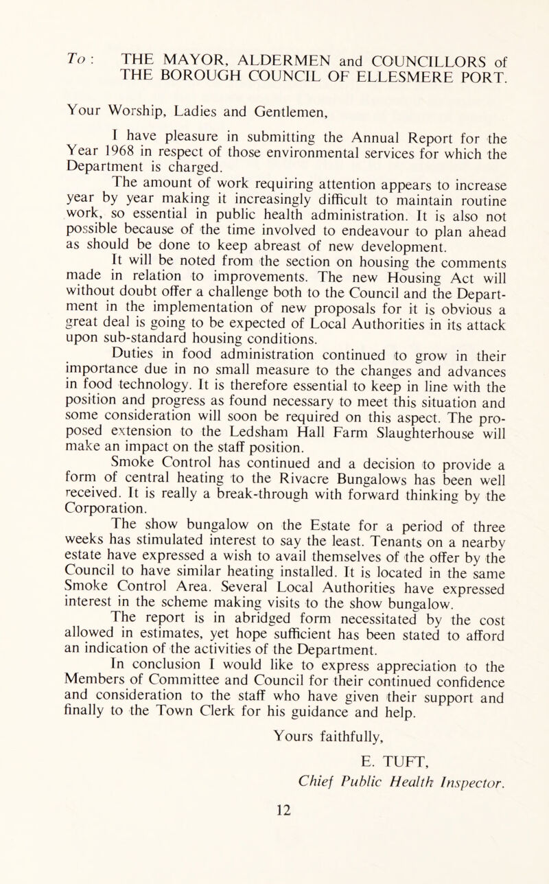 To : THE MAYOR, ALDERMEN and COUNCILLORS of THE BOROUGH COUNCIL OF ELLESMERE PORT. Your Worship, Ladies and Gentlemen, I have pleasure in submitting the Annual Report for the Year 1968 in respect of those environmental services for which the Department is charged. The amount of work requiring attention appears to increase year by year making it increasingly difficult to maintain routine work, so essential in public health administration. It is also not possible because of the time involved to endeavour to plan ahead as should be done to keep abreast of new development. It will be noted from the section on housing the comments made in relation to improvements. The new Housing Act will without doubt offer a challenge both to the Council and the Depart- ment in the implementation of new proposals for it is obvious a great deal is going to be expected of Local Authorities in its attack upon sub-standard housing conditions. Duties in food administration continued to grow in their importance due in no small measure to the changes and advances in food technology. It is therefore essential to keep in line with the position and progress as found necessary to meet this situation and some consideration will soon be required on this aspect. The pro- posed extension to the Ledsham Hall Farm Slaughterhouse will make an impact on the staff position. Smoke Control has continued and a decision to provide a forrn of central heating to the Rivacre Bungalows has been well received. It is really a break-through with forward thinking by the Corporation. The show bungalow on the Estate for a period of three weeks has stimulated interest to say the least. Tenants on a nearby estate have expressed a wish to avail themselves of the offer by the Council to have similar heating installed. It is located in the same Smoke Control Area. Several Local Authorities have expressed interest in the scheme making visits to the show bungalow. The report is in abridged form necessitated by the cost allowed in estimates, yet hope sufficient has been stated to afford an indication of the activities of the Department. In conclusion I would like to express appreciation to the Members of Committee and Council for their continued confidence and consideration to the staff who have given their support and finally to the Town Clerk for his guidance and help. Yours faithfully, E. TUFT, Chief Public Health Inspector.