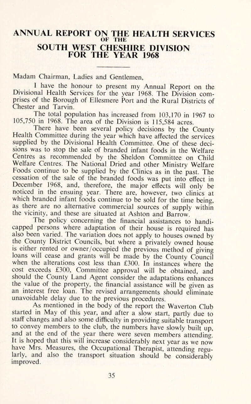 ANNUAL REPORT ON THE HEALTH SERVICES OF THE SOUTH WEST CHESHIRE DIVISION FOR THE YEAR 1968 Madam Chairman, Ladies and Gentlemen, I have the honour to present my Annual Report on the Divisional Health Services for the year 1968. The Division com- prises of the Borough of Ellesmere Port and the Rural Districts of Chester and Tarvin. The total population has increased from 103,170 in 1967 to 105,750 in 1968. The area of the Division is 115,584 acres. There have been several policy decisions by the County Health Committee during the year which have affected the services supplied by the Divisional Health Committee. One of these deci- sions was to stop the sale of branded infant foods in the Welfare Centres as recommended by the Sheldon Committee on Child Welfare Centres. The National Dried and other Ministry Welfare Foods continue to be supplied by the Clinics as in the past. The cessation of the sale of the branded foods was put into effect in December 1968, and, therefore, the major effects will only be noticed in the ensuing year. There are, however, two clinics at which branded infant foods continue to be sold for the time being, as there are no alternative commercial sources of supply within the vicinity, and these are situated at Ashton and Barrow. The policy concerning the financial assistances to handi- capped persons where adaptation of their house is required has also been varied. The variation does not apply to houses owned by the County District Councils, but where a privately owned house is either rented or owner/occupied the previous method of giving loans will cease and grants will be made by the County Council when the alterations cost less than £300. In instances where the cost exceeds £300, Committee approval will be obtained, and should the County Land Agent consider the adaptations enhances the value of the property, the financial assistance will be given as an interest free loan. The revised arrangements should eliminate unavoidable delay due to the previous procedures. As mentioned in the body of the report the Waverton Club started in May of this year, and after a slow start, partly due to staff changes and also some difficulty in providing suitable transport to convey members to the club, the numbers have slowly built up, and at the end of the year there were seven members attending! It is hoped that this will increase considerably next year as we now have Mrs. Measures, the Occupational Therapist, attending regu- larly, and also the transport situation should be considerably improved.