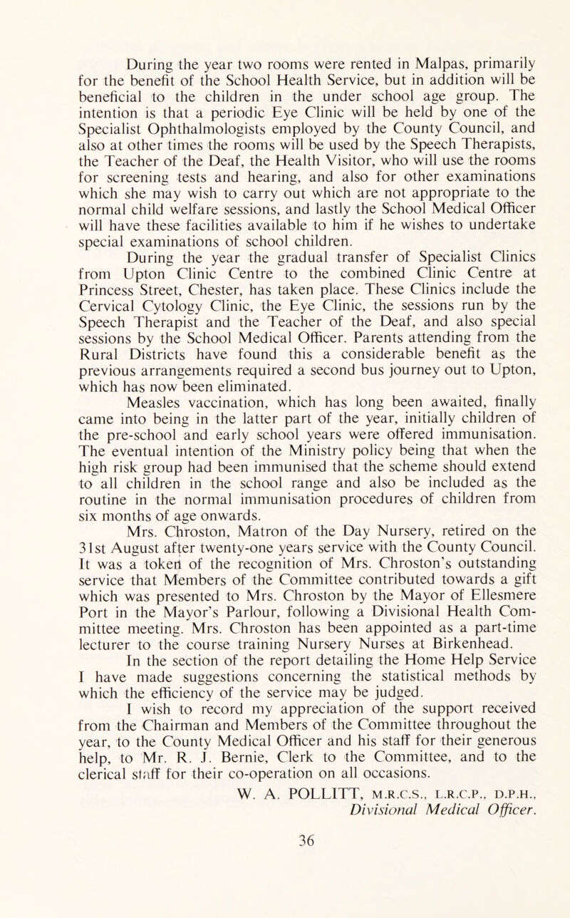 During the year two rooms were rented in Malpas, primarily for the benefit of the School Health Service, but in addition will be beneficial to the children in the under school age group. The intention is that a periodic Eye Clinic will be held by one of the Specialist Ophthalmologists employed by the County Council, and also at other times the rooms will be used by the Speech Therapists, the Teacher of the Deaf, the Health Visitor, who will use the rooms for screening tests and hearing, and also for other examinations which she may wish to carry out which are not appropriate to the normal child welfare sessions, and lastly the School Medical Officer will have these facilities available to him if he wishes to undertake special examinations of school children. During the year the gradual transfer of Specialist Clinics from Upton Clinic Centre to the combined Clinic Centre at Princess Street, Chester, has taken place. These Clinics include the Cervical Cytology Clinic, the Eye Clinic, the sessions run by the Speech Therapist and the Teacher of the Deaf, and also special sessions by the School Medical Officer. Parents attending from the Rural Districts have found this a considerable benefit as the previous arrangements required a second bus journey out to Upton, which has now been eliminated. Measles vaccination, which has long been awaited, finally came into being in the latter part of the year, initially children of the pre-school and early school years were offered immunisation. The eventual intention of the Ministry policy being that when the high risk group had been immunised that the scheme should extend to all children in the school range and also be included as the routine in the normal immunisation procedures of children from six months of age onwards. Mrs. Chroston, Matron of the Day Nursery, retired on the 31st August after twenty-one years service with the County Council. It was a tokerl of the recognition of Mrs. Chroston’s outstanding service that Members of the Committee contributed towards a gift which was presented to Mrs. Chroston by the Mayor of Ellesmere Port in the Mayor’s Parlour, following a Divisional Health Com- mittee meeting. Mrs. Chroston has been appointed as a part-time lecturer to the course training Nursery Nurses at Birkenhead. In the section of the report detailing the Home Help Service I have made suggestions concerning the statistical methods by which the efficiency of the service may be judged. I wish to record my appreciation of the support received from the Chairman and Members of the Committee throughout the year, to the County Medical Officer and his staff for their generous help, to Mr. R. J. Bernie, Clerk to the Committee, and to the clerical staff for their co-operation on all occasions. W. A. POLEITT, M.R.C.S., l.r.c.p., d.p.h., Divisional Medical Officer.