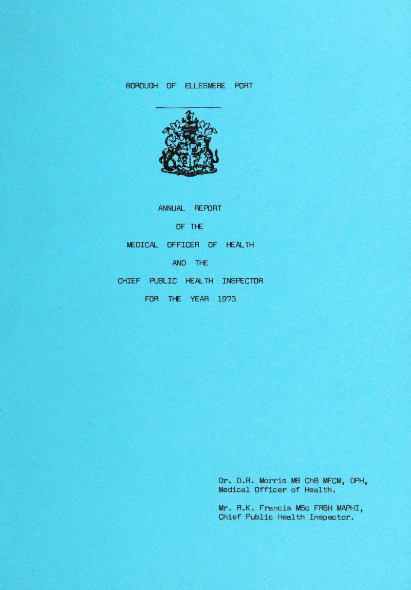 BOROUGH OF ELLESMERE PORT ANNUAL REPORT OF THE MEDICAL OFFICER OF HEALTH AND THE CHIEF PUBLIC HEALTH INSPECTOR FOR THE YEAR 1973 Dr. D.R. Morris MB ChB MFCM, DPH, Medical Officer of Health. Mr. R.K. Francis MSc FRSH MAPHI, Chief Public Health Inspector.