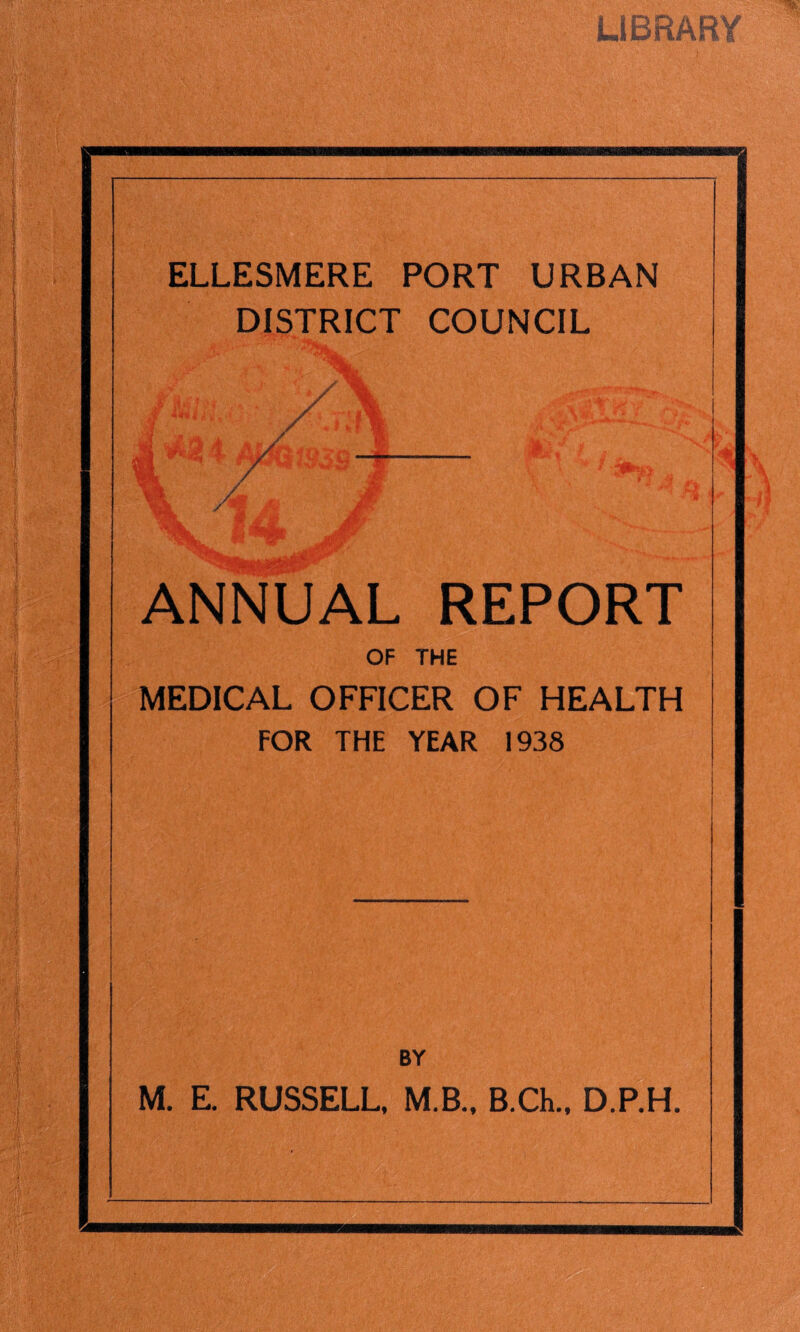 LIBRARY ELLESMERE PORT URBAN DISTRICT COUNCIL ./ v-> ANNUAL REPORT OF THE MEDICAL OFFICER OF HEALTH FOR THE YEAR 1938 BY M. E. RUSSELL. M.B.. B.Ch., D.P.H.