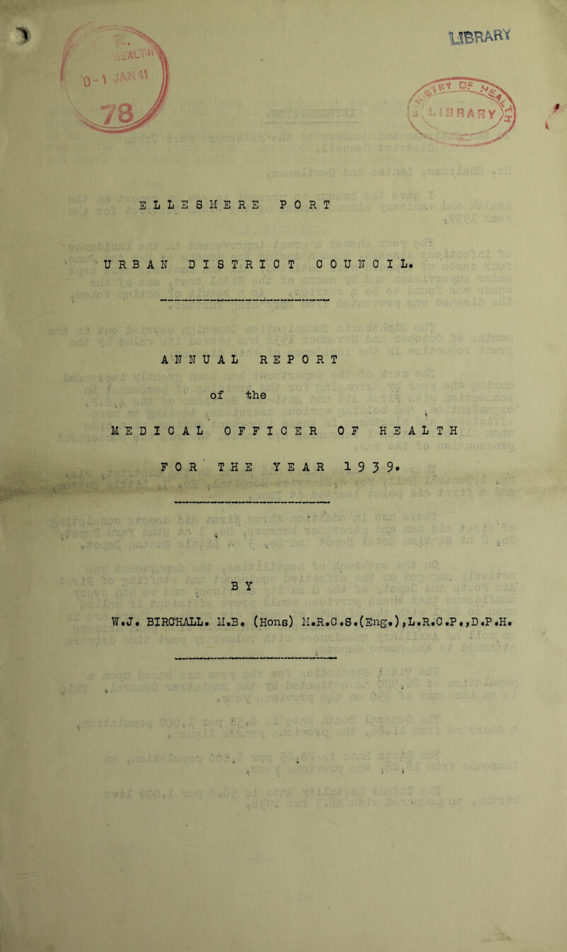 ELLESMERE PORT •URBAN DISTRICT COUNCIL. ANNUAL REPORT of the s MEDICAL OFFICER OF HEALTH FOR THE YEAR 193 9* B Y W.J. BIRCHALL. 11.3. (Hons) M.,R.C.S.(Eng.),L.R.C.P.,D.P.H.