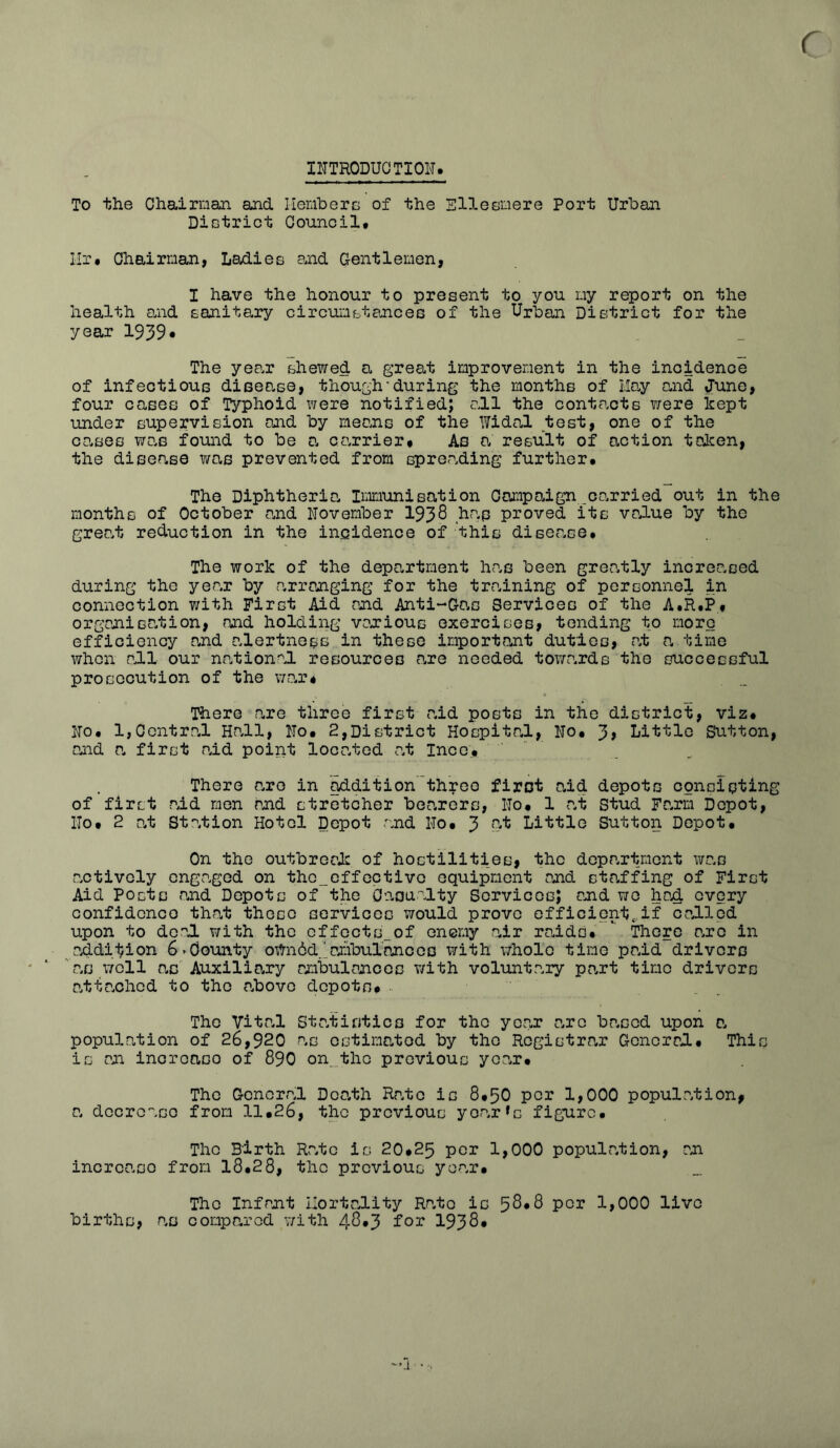 r INTRODUCTION* To the Chairman and Members of the Ellesmere Port Urban District Council* Hr* Chairman, Ladies and Gentlemen, I have the honour to present to you my report on the health and sanitary circumstances of the Urban District for the year 1939* The year shewed a great improvement in the incidence of infectious disease, though'during the months of May end June, four cases of Typhoid were notified; call the contacts ?/ere kept under supervision and by means of the Widal test, one of the cases was found to be a carrier* As a, result of action taken, the disease was prevented from spending further* The Diphtheria. Immunisation Campaign carried out in the months of October and November 1938 hap proved its value by the grea.t reduction in the incidence of this disee.se* The work of the department has been grea.tly increased during the yea.r by arranging for the training of personnel in connection with First Aid and Anti-Gas Services of the A.R.P* organisation, and holding vaxious exercises, tending to more efficiency and alertness in these important duties, at a time when all our national resources o,re needed towards the successful prosecution of the we,r* There are three first aid posts in the district, viz* No* 1,Central Hall, No* 2,District Hospital, No* 3, Little Sutton, and a, first <nid point located at Ince* There e.ro in addition three first aid depots consisting of first aid men and stretcher bee.rers, No* 1 at Stud Farm Depot, No* 2 at Station Hotel Depot and No* 3 ^ Little Sutton Depot* On the outbreak of hostilities, the department was actively engaged on thc_effectivc equipment and staffing of First Aid Posts and Depots of the Casualty Services; and we had, every confidence that those services would prove efficient*,if called upon to deal with the cffoctsof enemy air raids* ' There a.ro in addition 6-County oWnbd.’ambulances with whole time paid drivers ' ‘ as well as Auxiliary ambulances with voluntary part time drivers ntte.ched to the above depots* .. The Vital Statistics for the year arc based upon a, population of 26,920 as estimated by the Rcgistre.r General* This is an incrcaso of 890 on the previous year* The General Death Rale is 8*50 per 1,000 population, a decrease from 11*26, the previous yearns figure* The Birth Rate is 20*25 per 1,000 population, an incrcaso from 18*28, the previous year. The Infant Mortality Rate is 58*8 per 1,000 live births, as compared with 48*3 for 1938* —j