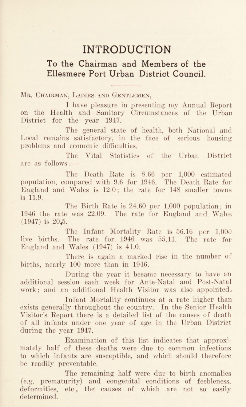 INTRODUCTION To the Chairman and Members of the Ellesmere Port Urban District Council. Mr. Chairman, Ladies and Genteemen, I have pleasure in presenting my Annual Report on the Health and Sanitary Circumstances of the Urban District for the year 1947. The general state of health, both National and Local remains satisfactory, in the face of serious housing problems and econolmic difficulties. The Vital Statistics of the Urban District are as follows :— The Death Rate is 8.66 per 1,000 estimated population, compared with 9.6 for 1946. The Death Rate for England and Wales is 12.0; the rate for 148 smaller towns in 11.9. The Birth Rate is 24.60 per 1,000 population; in 1946 the rate was 22.09. The rate for England and. Wales (1947) is 20,5. The Infant Mortality Rate is 56.16 ])er 1,000 live births. The rate for 1946 was 55.11. The rate for England and Wales (1947) is 41..0. There is again a marked rise in the number of births, nearlv 100 more than in 1946. During the year it liecame necessary to have an additional session each week for Ante-Natal and Post-Natal work; and an additional Health Visitor was also appointed.^ Infant Mortality continues at a rate higher than exists generally throughout the country. In the Senior Health Visitor’s Report there is a detailed list of the causes of death of all infants under one year of age in the Urban District during the year 1947. Examination of this list indicates that approxi- mately half of these deaths were due to common infections to which infants are susceptible, and which should therefore be readily preventable. The remaining half were due to birth anomalies (e.g. prematurity) and congenital conditions of feebleness, deformities, etc.,, the causes of which are not so easily determined.