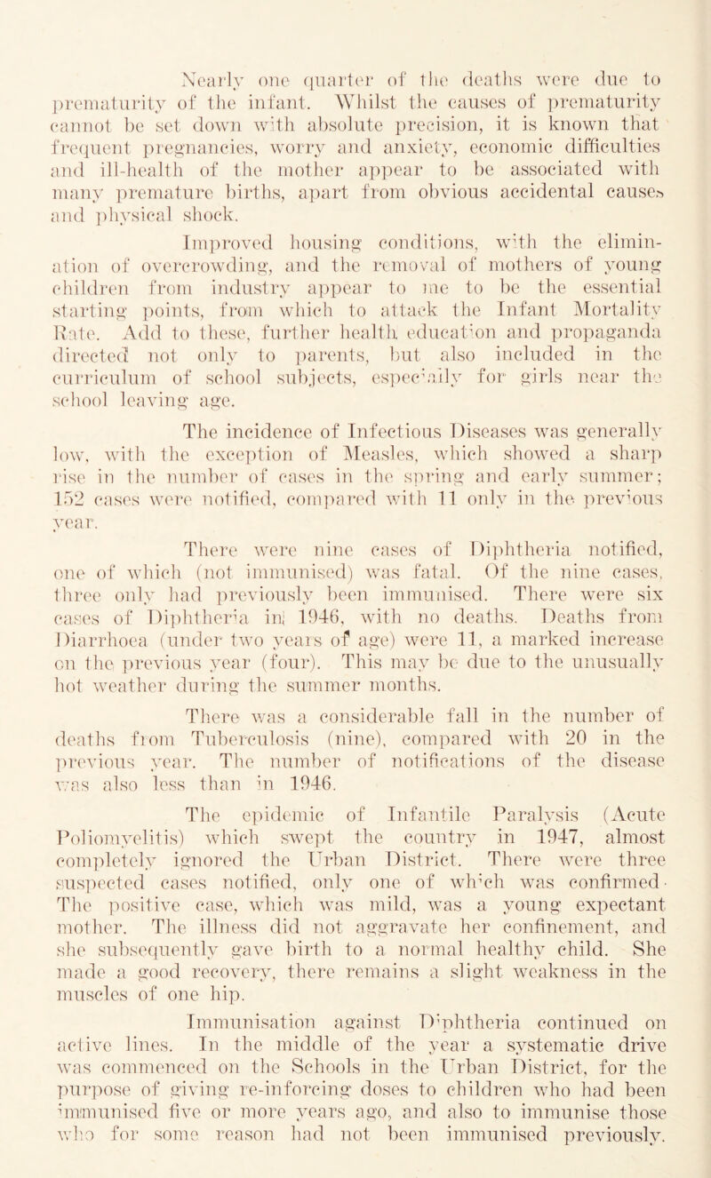 Neai’ly oiio (iiiai'tor of the deaths were due to prematurity of the iiifaut. AViiilst the causes of prematurity eaiiuot be set down with al^solute precision, it is known that fre(|uent pregnancies, worry and anxiety, economic difficulties and ill-health of the mother appear to be associated with many premature births, apart from obvious accidental causes and ])liysical shock. Tm]u*oved housing conditions, wdh the elimin- ation of overcrowding, and the removal of mothers of young children from industry a])pear to me to be the essential starting points, from which to attack the Infant Mortality Kate. Add to these, further health educatmn and propaganda directed not only to ])arents, but also inehided in the cui'riculum of school subjc'cts, es])eciaily for girls near the s('hool leaving age. The incidence of Infectious Diseases was generally low, with the exception of Alea.sles, which showed a sharp rise iu the number of cases iu the spring and early summer; 152 cases were notified, com])ared vdth 11 only in the ])revmus year. There were nine cases of I)i])htheria notified, one of which (not immunised) was fatal. Of the nine cases, three only had ]U‘eviously been immunised. There were six cases of I)i])hthcrm ini 1946, with no deaths. Deaths from Diarrhoea fundei' two yeais of age) were 11, a marked increase on the previous year (four). This may bo due to the unusually hot weather during the summer months. Th.ere was a considerable fall in the number of deaths fiom Tuberculosis (nine), compared with 20 in the ])revious year. The number of notifications of the disease v;as also less than ui 1946. The e]udemic of Infantile Paralysis (Acute Poliomyelitis) which swept the country in 1947, almost comjdetely ignored the Urban District. There were three sus]Hmted cases notified, only one of whmh was confirmed’ The positive case, which was mild, was a young expectant mother. The illne.ss did not aggravate her confinement, and she subsequently gave birth to a normal healthy child. She made a good recovery, there remains a slight weakness in the muscles of one hip. Immunisation against D’phtheria continued on active lines. In the middle of the year a systematic drive was commenced on the Schools in the I^rban District, for the purpose of giving re-inforcing doses to children who had been unimunised five or more years ago, and also to immunise those Vvdio for some reason had not been immunised previously.