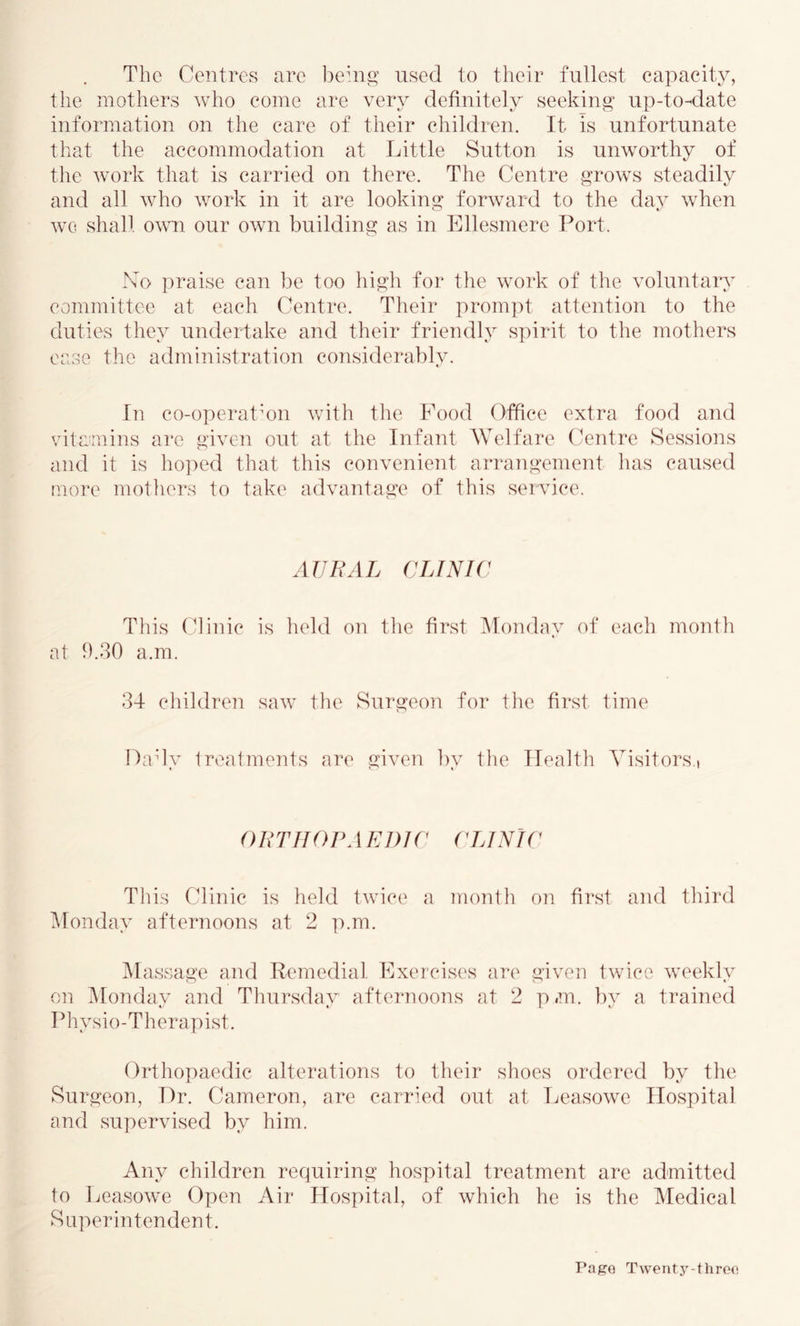 The Centres are ])ehig used to their fullest capacity, the mothers who come are very definitely seeking up-to-date information on the care of their children. It is unfortunate that the accommodation at Little Sutton is unworthy of tlie work that is carried on there. The Centre grows steadily and all who work in it are looking forward to the day when wo shall own, our own building as in Ellesmere Port. No praise can be too high for the work of the voluntaiy committee at each Centre. Their prompt attention to the duties they undertake and their friendly spirit to the mothers ease the administration considerably. In co-operatmn with the Food Office extra food and vitamins are given out at the Infant Welfare Centre Sessions and it is hoired that this convenient arrangement has caused more motheirs to take advantage of this service. AVl^AL CLINIC This Clinic is held on the first ^londay of each month at 1).30 a.m. 34 childre]! saw the Surgeon for the fir*st time Dady treatments are given by the Health Visitors.) O R TII01\ \EI)IC (LA NIC This Clinic is held twice a month on first and third i\ronday afternoons at 2 p.m. IMa.ssage and Remedial Exercises are given twice weekly on Monday and Tliursday afteiaioons at 2 p #m. by a trained Piiysio-Therapist. Orthopaedic alterations to their shoes ordered by the Surgeon, Dr. Cameron, are carried out at Leasowe Hospital and supervised by him. Any children requiring hospital treatment are admitted to Leasowe Open Air Hospital, of which he is the Medical Saperintendent. Pag’G Twenty-threo