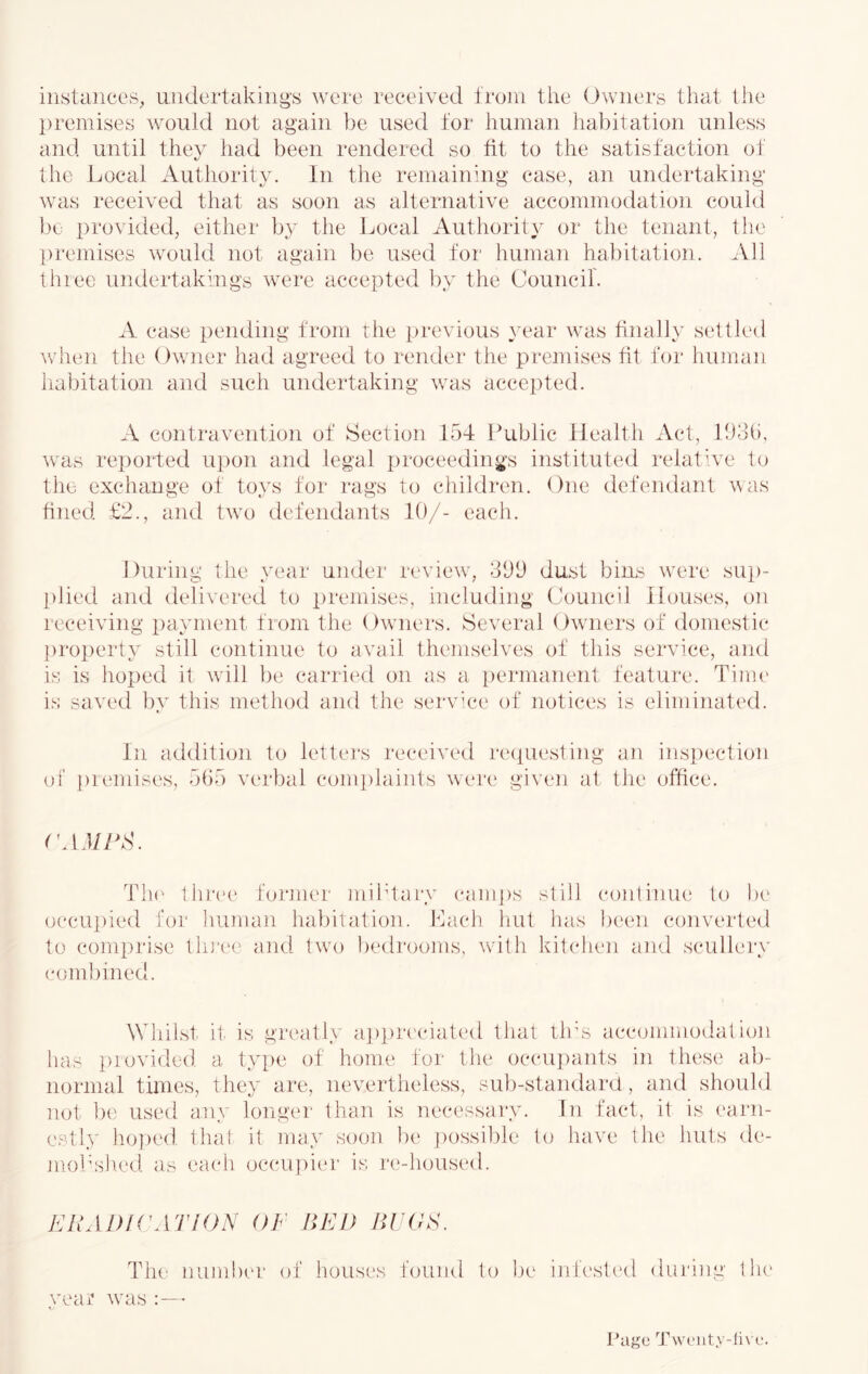 instances, undertakings were received i’roni the Owners that the premises would not again be used for human habitation unless and until they had been rendered so fit to the satisfaction of the Local Authority. In the remaining case, an undertaking was received that as soon as alternative accommodation could be provieied, either by the Local Authority or the tenant, the [)remises would not again be used for human habitation. All three undertakings were accepted by the Council'. A case pending from the previous year was finally settled when the Owner had agreed to render the premises fit for liiiman habitatioii and such undertaking was accepted. A contravention of Section 154 Public Health Act, Dob, was rei)orted ui)on and legal i)roceedings instituted relat’ve to the exchange of toys for rags to children. One defendant was hned £2., and twx) defendants 10/- each. During the year under review', 300 dust bins w'ere sup- plied and delivered to premises, including Council Houses, on leceiving payment from the Owners. Several Owners of domestic property still continue to avail themselves of this service, and is is hoped it wall be carried on as a permanent feature. Tinu' is saved ])v this method and the servC'c of notices is eliminated. In addition to letters received re(iuesting an inspection of i)remises, 505 verbal comi)laints were given at the office. roj/ZhS. Th(' thiHH* foi'Jiier mibtaiy ('am])s still continue to lx* occupied for human habitation. Lacb hut has been converted to comprise tlu'ce and twn bedrooms, wdth kitchen and scullery eombined. Whilst it is greatly ap])reciated that llrs accommodation has provided a. type of honn^ for the occu])ants in these ab- normal times, they are, nevertheless, sul)-standar(i, and should not be used any longer than is necessary. In fact, it is earn- estl.v lio]x'd thal it may soon be ])ossible to have the huts de- mokshed as each occu[)ier is re-housed. KRADK'ATION OF HKD liVOA. The nuJiiher of houses found to be infc'sted duiaaig tlu' vear wms Page Tw('iity-li\ c.