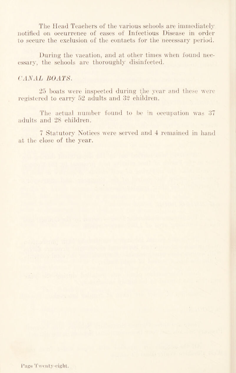 The Head Teachers of the various schools are immediately notified on occurrence of cases of Infectious Disease in order to secure the exclusion of the contacts for the necessary period. During the vacation, and at other times when found nec- essary, the schools are thoroughly disinfected. 25 boats wei'e ins])ected during the year end these were registt'red. to carrv 52 adults and 32 children. Th(‘ actual number found to be in occui)ation was 37 adults and 28 children. 7 Statutory Notices were served and 4 remained in hand at the close of the year. rag(! 'I’weiity-eiglit.