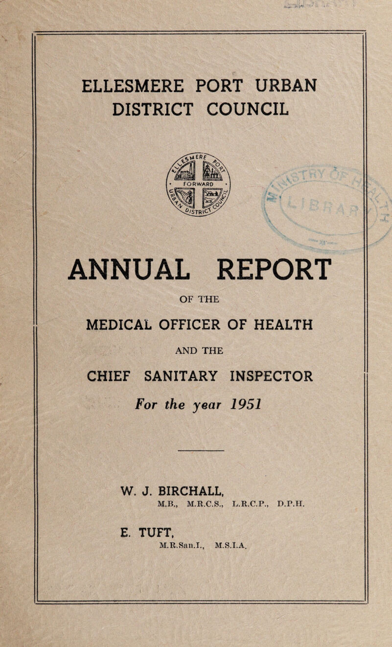 ELLESMERE PORT URBAN DISTRICT COUNCIL ANNUAL REPORT OF THE MEDICAL OFFICER OF HEALTH AND THE CHIEF SANITARY INSPECTOR For the year 1951 W. J. BIRCHALL, M.B., M.R.C.S., L.R.C.P., D.P.H. E. TUFT. M.R.San.L, M.S.I.A.