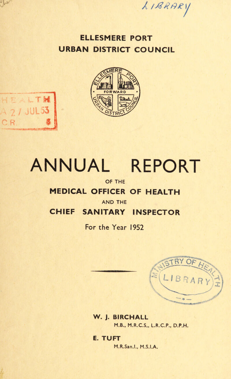 1 ELLESMERE PORT URBAN DISTRICT COUNCIL ANNUAL REPORT OF THE MEDICAL OFFICER OF HEALTH AND THE CHIEF SANITARY INSPECTOR For the Year 1952 W. J. BIRCHALL M.B., M.R.C.S,, L.R.C.P., D.P.H. E. TUFT M.R.San.l., M.S.I.A.