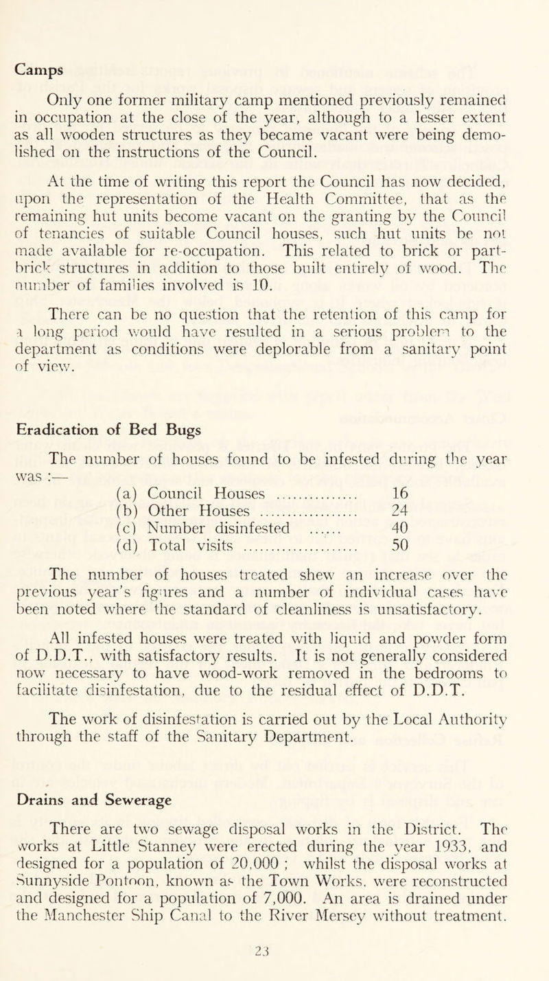 Camps Only one former military camp mentioned previously remained in occupation at the close of the year, although to a lesser extent as all wooden structures as they became vacant were being demo- lished on the instructions of the Council. At the time of writing this report the Council has now decided, upon the representation of the Health Committee, that as the remaining hut units become vacant on the granting by the Council of tenancies of suitable Council houses, such hut units be noi made available for re-occupation. This related to brick or part- brick structures in addition to those built entirely of wood. The number of families involved is 10. There can be no question that the retention of this camp for a long period would have resulted in a serious problem to the department as conditions were deplorable from a sanitary point of view. Eradication of Bed Bugs The number of houses found to be infested during the year was :— (a) Council Houses 16 (b) Other Houses 24 (c) Number disinfested 40 (d) Total visits 50 The number of houses treated shew an increase over the previous year’s figures and a number of individual cases have been noted v/here the standard of cleanliness is unsatisfactory. All infested houses were treated with liquid and powder form of D.D.T., with satisfactory results. It is not generally considered now necessary to have wood-work removed in the bedrooms to facilitate disinfestation, due to the residual effect of D.D.T. The work of disinfestation is carried out by the Local Authority through the staff of the Sanitary Department. Drains and Sewerage There are two sewage disposal works in the District. The works at Little Stanney were erected during the year 1933, and designed for a population of 20,000 ; whilst the disposal works at Sunnyside Pontoon, known as the Town Works, were reconstructed and designed for a population of 7,000. An area is drained under the Manchester Ship Canal to the River Mersey without treatment.
