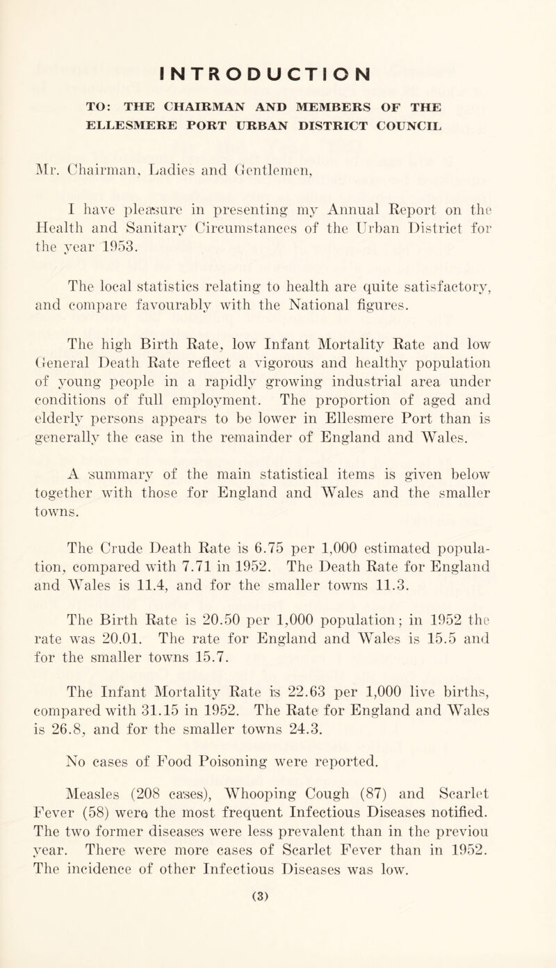 INTRODUCTION TO: THE CHAIRMAN AND MEMBERS OF THE ELLESMERE PORT URBAN DISTRICT COUNCIL Mr. Chairman, Ladies and Gentlemen, I have pleasure in presenting my Annual Report on the Health and Sanitary Circumstances of the Urban District for the year 1953. «/ The local statistics relating to health are quite satisfactory, and compare favourably with the National figures. The high Birth Rate, low Infant Mortality Rate and low General Death Rate reflect a vigorous and healthy population of young people in a rapidly growing industrial area under conditions of full employment. The proportion of aged and elderly persons appears to be lower in Ellesmere Port than is generally the case in the remainder of England and Wales. A summary of the main statistical items is given below together with those for England and Wales and the smaller towns. The Crude Death Rate is 6.75 per 1,000 estimated popula- tion, compared with 7.71 in 1952. The Death Rate for England and Wales is 11.4, and for the smaller towns 11.3. The Birth Rate is 20.50 per 1,000 population; in 1952 the rate was 20.01. The rate for England and Wales is 15.5 and for the smaller towns 15.7. The Infant Mortality Rate is 22.63 per 1,000 live births, compared with 31.15 in 1952. The Rate for England and Wales is 26.8, and for the smaller towns 24.3. No cases of Pood Poisoning were reported. Measles (208 cases), Whooping Cough (87) and Scarlet Fever (58) were the most frequent Infectious Diseases notified. The two former diseases were less prevalent than in the previou year. There were more cases of Scarlet Fever than in 1952. The incidence of other Infectious Diseases was low.