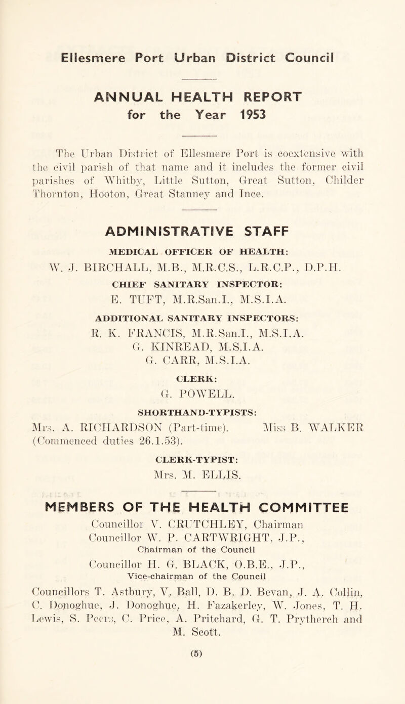 Ellesmere Port Urban District Council ANNUAL HEALTH REPORT for the Year 1953 The Urban District of Ellesmere Port is coextensive with the civil parish of that name and it includes the former civil parishes of Whitby, Little Sutton, Great Sutton, Childer Thornton, Hooton, Great Stanney and Ince. ADMINISTRATIVE STAFF MEDICAL OFFICER OF HEALTH: W. J. BIRCHALL, M.B., M.R.C.S., L.R.C.P., D.P.TI. CHIEF SANITARY INSPECTOR: E. TUFT, M.R.San.I., M.S.I.A. ADDITIONAL SANITARY INSPECTORS: R. K. FRANCIS, M.R.San.I., M.S.I.A. G. KINREAD, M.S.I.A. G. CARR, M.S.I.A. CLERK: G. POWELL. SHORTHAND-TYPISTS: Mrs. A. RICHARDSON (Part-time). Miss B. WALKER (Commenced duties 26.1.53). CLERK-TYPIST: Mrs. M. ELLIS. MEMBERS OF THE HEALTH COMMITTEE Councillor V. CRUTCHLEY, Chairman Councillor W. P. CARTWRIGHT, J.P., Chairman of the Council Councillor H. G. BLACK, O.B.E., J.P., Vice-chairman of the Council Councillors T. Astbury, V. Ball, D. B. D. Bevan, J. A, Collin, C. Dopoghue, J. Donoyhue, H. Fazakerley, AY. Jones, T. H. Lewis, S. Peers, C. Price, A. Pritchard, G. T. Prytherch and M. Scott.