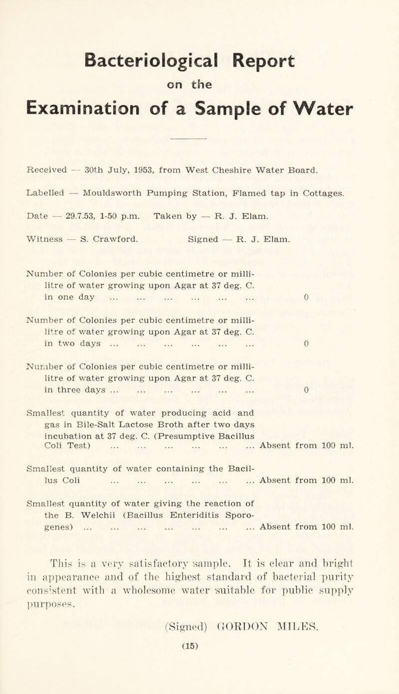 Bacteriological Report on the Examination of a Sample of Water Received — 30th July, 1953, from West Cheshire Water Board. Labelled — Mouldsworth Pumping Station, Flamed tap in Cottages. Date — 29.7.53, 1-50 p.m. Taken by — R. J. Elam. Witness — S. Crawford. Signed — R. J. Elam. Number of Colonies per cubic centimetre or milli- litre of water growing upon Agar at 37 deg. C. in one day ... ... ... ... ... ... 0 Number of Colonies per cubic centimetre or milli- litre of water growing upon Agar at 37 deg. C. in two days ... ... ... ... ... ... 0 Number of Colonies per cubic centimetre or milli- litre of water growing upon Agar at 37 deg. C. in three days ... ... ... ... ... ... 0 Smallest quantity of water producing acid and gas in Bile-Salt Lactose Broth after two days incubation at 37 deg. C. (Presumptive Bacillus Coli Test) ... ... ... ... ... ... Absent from 100 ml. Smallest quantity of water containing the Bacil- lus Coli ... ... ... ... ... ... Absent from 100 ml. Smallest quantity of water giving the reaction of the B. Welchii (Bacillus Enteriditis Sporo- genes) ... ... ... ... ... ... ... Absent from 100 ml. This is a very satisfactory sample. It is clear and bright in appearance and of the highest standard of bacterial purity consistent with a wholesome water 'suitable for public supply purposes. (Signed) GORDON MILES.