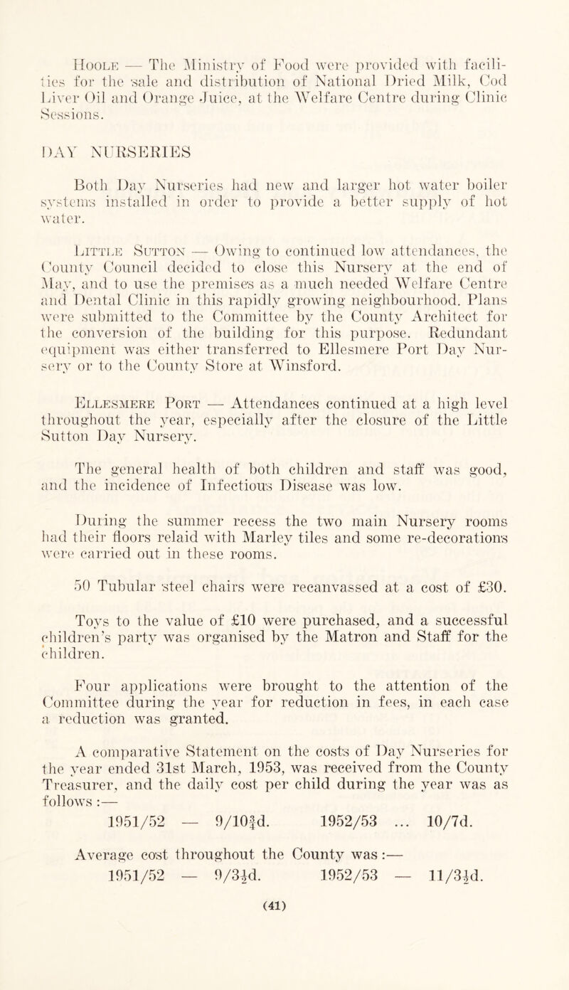 Hoole — The Ministry of Food were provided with facili- ties for the sale and distribution of National Dried Milk, Cod Liver Oil and Orange Juice, at the Welfare Centre during Clinic Sessions. DAY NURSERIES Both Day Nurseries had new and larger hot water boiler systems installed in order to provide a better supply of hot water. Little Sutton — Owing to continued low attendances, the County Council decided to close this Nursery at the end of May, and to use the premises as a much needed Welfare Centre and Dental Clinic in this rapidly growing neighbourhood. Plans were submitted to the Committee by the County Architect for the conversion of the building for this purpose. Redundant equipment was either transferred to Ellesmere Port Day Nur- sery or to the County Store at Winsford. Ellesmere Port — Attendances continued at a high level throughout the year, especially after the closure of the Little Sutton Day Nursery. The general health of both children and staff was good, and the incidence of Infectious Disease was low. During the summer recess the two main Nursery rooms had their ffoors relaid with Marley tiles and some re-decorations were carried out in these rooms. 50 Tubular steel chairs were recanvassed at a cost of £30. Toys to the value of £10 were purchased, and a successful children’s party was organised by the Matron and Staff for the children. Four applications were brought to the attention of the Committee during the year for reduction in fees, in each case a reduction was granted. A comparative Statement on the costs of Day Nurseries for the year ended 31st March, 1953, was received from the County Treasurer, and the daily cost per child during the year was as follows :— 1951/52 — 9/10fd. 1952/53 ... 10/7d. Average cost throughout the County was :— 1951/52 — 9/3Jd. 1952/53 — ll/3ld.