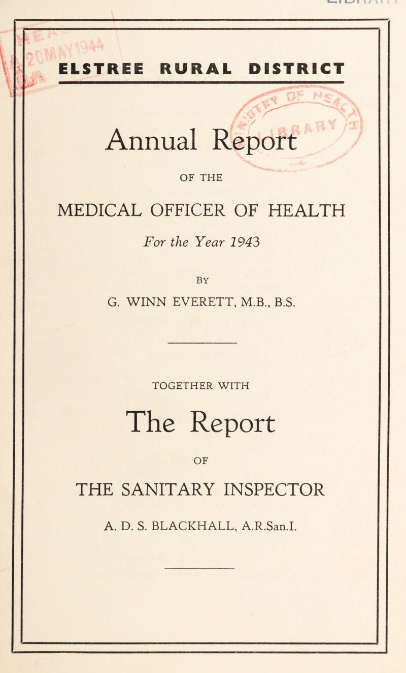 ELSTR ■ STRICT Annual OF THE MEDICAL OFFICER OF HEALTH For the Year 1943 by G. WINN EVERETT, M.B., B.S. TOGETHER WITH The Report OF THE SANITARY INSPECTOR A. D. S. BLACKHALL, A.R.San.I.