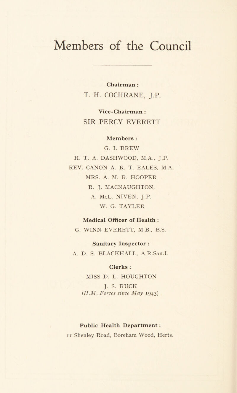 Members of the Council Chairman : T. H. COCHRANE, J.P. Vice-Chairman : SIR PERCY EVERETT Members : G. I. BREW H. T. A. DASHWOOD, M.A., J.P. REV. CANON A. R. T. EALES, M.A. MRS. A. M. R. HOOPER R. J. MACNAUGHTON, A. McL. NIVEN, J.P. W. G. TAYLER Medical Officer of Health : G. WINN EVERETT, M.B., B.S. Sanitary Inspector : A. D. S. BLACKBALL, A.R.San.I. Clerks : MISS D. L. HOUGHTON J. S. RUCK (.H.M. Forces since May 1943) Public Health Department :