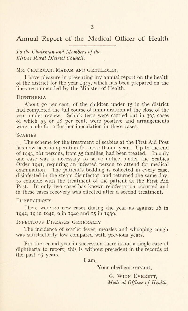 Annual Report of the Medical Officer of Health To the Chairman and Members of the Elstree Rural District Council. Mr. Chairman, Madam and Gentlemen, I have pleasure in presenting my annual report on the health of the district for the year 1943, which has been prepared on the lines recommended by the Minister of Health. Diphtheria About 70 per cent, of the children under 15 in the district had completed the full course of immunisation at the close of the year under review. Schick tests were carried out in 303 cases of which 55 or 18 per cent, were positive and arrangements were made for a further inoculation in these cases. Scabies The scheme for the treatment of scabies at the First Aid Post has now been in operation for more than a year. Up to the end of 1943, 161 persons, from 55 families, had been treated. In only one case was it necessary to serve notice, under the Scabies Order 1941, requiring an infested person to attend for medical examination. The patient's bedding is collected in every case, disinfested in the steam disinfector, and returned the same day, to coincide with the treatment of the patient at the First Aid Post. In only two cases has known reinfestation occurred and in these cases recovery was effected after a second treatment. Tuberculosis There were 20 new cases during the year as against 16 in 1942, 19 in 1941, 9 in 1940 and 15 in 1939. Infectious Diseases Generally The incidence of scarlet fever, measles and whooping cough was satisfactorily low compared with previous years. For the second year in succession there is not a single case of diphtheria to report; this is without precedent in the records of the past 25 years. I am, Your obedient servant, G. Winn Everett, Medical Officer of Health.