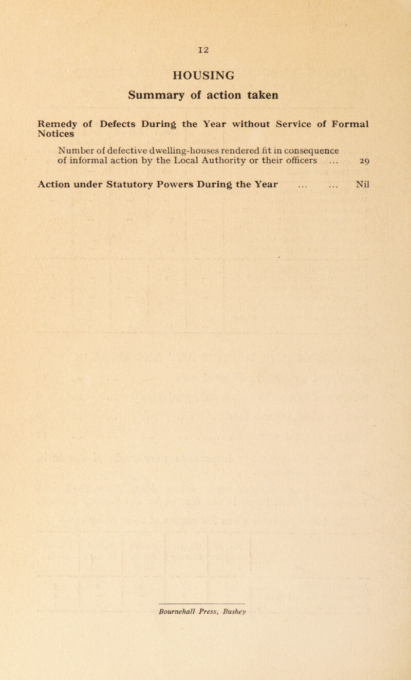 HOUSING Summary of action taken Remedy of Defects During the Year without Service of Formal Notices Number of defective dwelling-houses rendered fit in consequence of informal action by the Local Authority or their officers ... 29 Action under Statutory Powers During the Year ... ... Nil Bournehall Press, Bushey