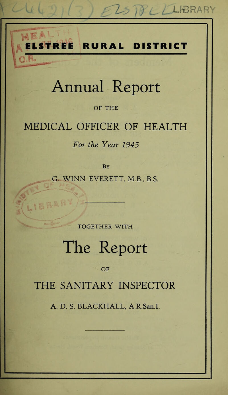 ^ELStREE RURAL DISTRICT Annual Report OF THE MEDICAL OFFICER OF HEALTH For the Year 1945 By G..WINN EVERETT, M.B., B.S. uC- ■ TOGETHER WITH The Report OF THE SANITARY INSPECTOR A. D. S. BLACKHALL, A.R.San.1.
