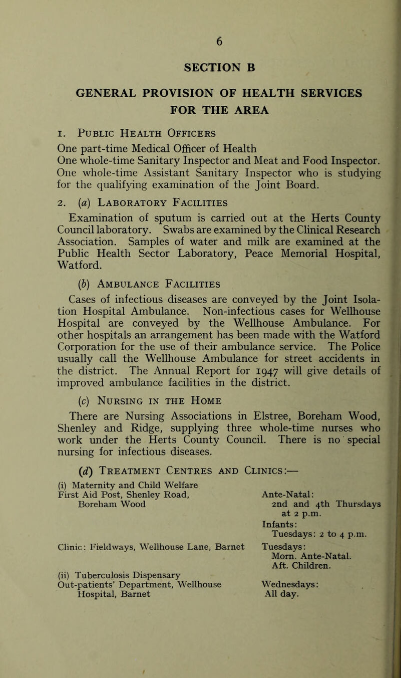 SECTION B GENERAL PROVISION OF HEALTH SERVICES FOR THE AREA 1. Public Health Officers One part-time Medical Officer of Health One whole-time Sanitary Inspector and Meat and Food Inspector. One whole-time Assistant Sanitary Inspector who is studying for the qualifying examination of the Joint Board. 2. (a) Laboratory Facilities Examination of sputum is carried out at the Herts County Council laboratory. Swabs are examined by the Clinical Research Association. Samples of water and milk are examined at the Public Health Sector Laboratory, Peace Memorial Hospital, Watford. (6) Ambulance Facilities Cases of infectious diseases are conveyed by the Joint Isola- tion Hospital Ambulance. Non-infectious cases for Wellhouse Hospital are conveyed by the Wellhouse Ambulance. For other hospitals an arrangement has been made with the Watford Corporation for the use of their ambulance service. The Police usually call the Wellhouse Ambulance for street accidents in the district. The Annual Report for 1947 will give details of improved ambulance facilities in the district. (c) Nursing in the Home There are Nursing Associations in Elstree, Boreham Wood, Shenley and Ridge, supplying three whole-time nurses who work under the Herts County Council. There is no special nursing for infectious diseases. (d) Treatment Centres and Clinics:— (i) Maternity and Child Welfare First Aid Post, Shenley Road, Boreham Wood Clinic: Fieldways, Wellhouse Lane, Barnet (ii) Tuberculosis Dispensary Out-patients’ Department, Wellhouse Hospital, Barnet Ante-Natal: 2nd and 4th Thursdays at 2 p.m. Infants: Tuesdays: 2 to 4 p.m. Tuesdays: Morn. Ante-Natal. Aft. Children. Wednesdays: All day.