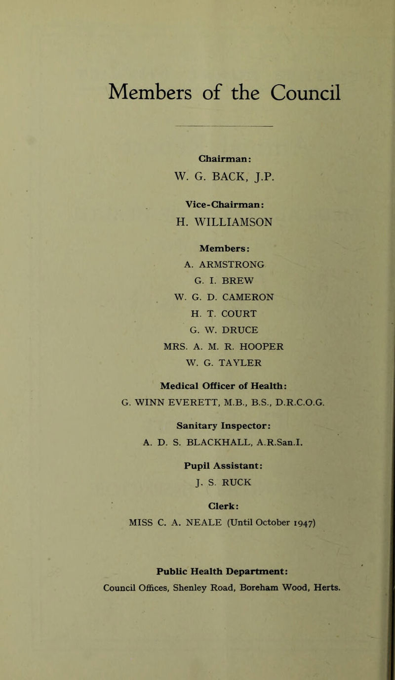 Members of the Council Chairman: W. G. BACK, J.P. Vice-Chairman: H. WILLIAMSON Members: A. ARMSTRONG G. I. BREW W. G. D. CAMERON H. T. COURT G. W. DRUCE MRS. A. M. R. HOOPER W. G. TAYLER Medical Officer of Health: G. WINN EVERETT, M.B., B.S., D.R.C.O.G, Sanitary Inspector: A. D. S. BLACKHALL, A.R.San.I. Pupil Assistant: J. S. RUCK Clerk: MISS C. A. NEALE (Until October 1947) Public Health Department: Council Offices, Shenley Road, Boreham Wood, Herts.